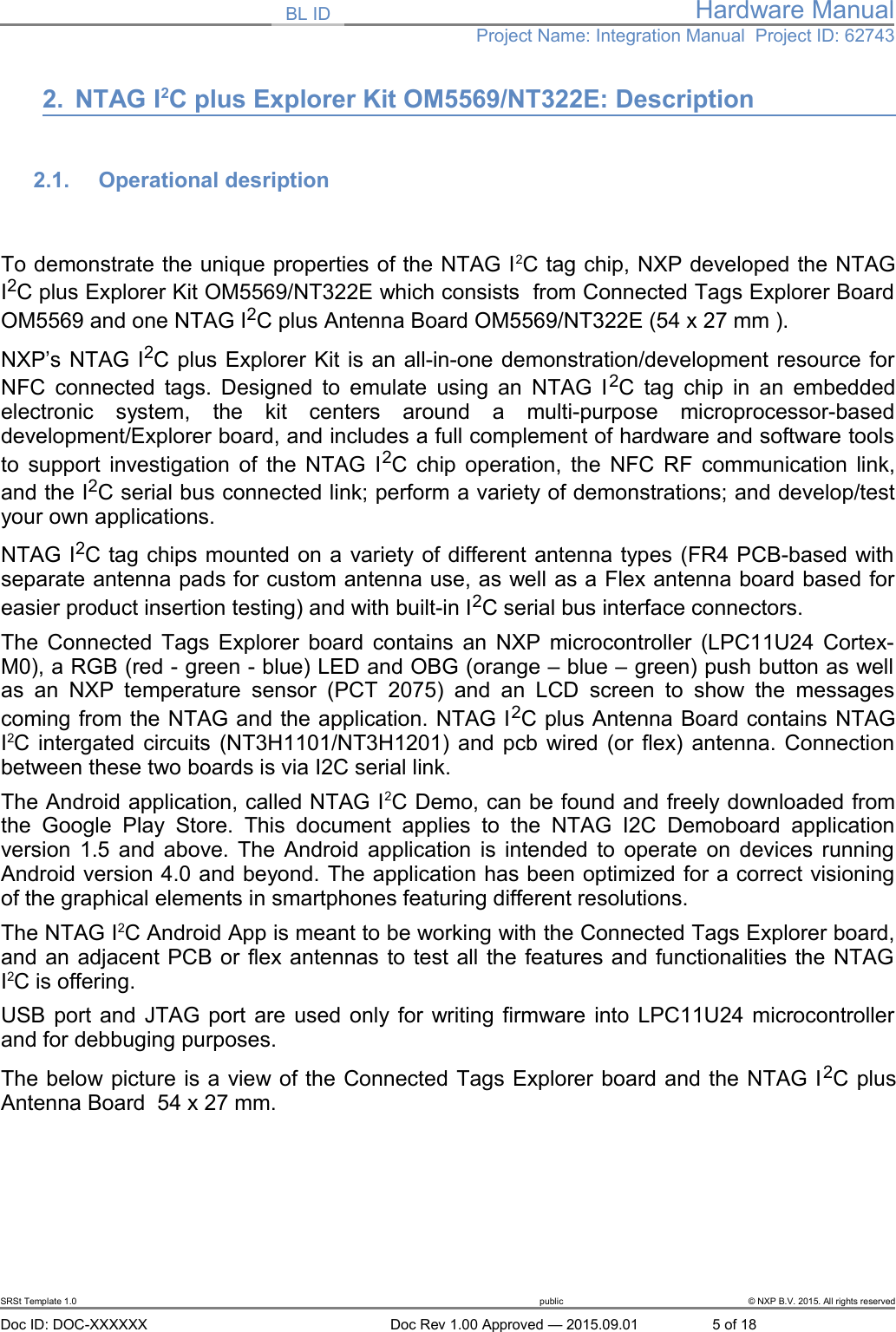 BL ID Hardware ManualProject Name: Integration Manual  Project ID: 627432. NTAG I2C plus Explorer Kit OM5569/NT322E: Description2.1. Operational desription To demonstrate the unique properties of the NTAG I2C tag chip, NXP developed the NTAGI2C plus Explorer Kit OM5569/NT322E which consists  from Connected Tags Explorer BoardOM5569 and one NTAG I2C plus Antenna Board OM5569/NT322E (54 x 27 mm ).NXP&rsquo;s NTAG I2C plus Explorer Kit is an all-in-one demonstration/development resource forNFC connected tags. Designed to emulate using an NTAG I2C tag chip in an embeddedelectronic   system,   the   kit   centers   around   a   multi-purpose   microprocessor-baseddevelopment/Explorer board, and includes a full complement of hardware and software toolsto support investigation of the NTAG I2C chip operation, the NFC RF communication link,and the I2C serial bus connected link; perform a variety of demonstrations; and develop/testyour own applications.NTAG I2C tag chips mounted on a variety of different antenna types (FR4 PCB-based withseparate antenna pads for custom antenna use, as well as a Flex antenna board based foreasier product insertion testing) and with built-in I2C serial bus interface connectors.The Connected Tags Explorer board contains an NXP microcontroller (LPC11U24 Cortex-M0), a RGB (red - green - blue) LED and OBG (orange &ndash; blue &ndash; green) push button as wellas  an   NXP  temperature sensor (PCT 2075)   and  an LCD screen  to   show the messagescoming from the NTAG and the application. NTAG I2C plus Antenna Board contains NTAGI2C intergated circuits (NT3H1101/NT3H1201) and pcb wired (or flex) antenna. Connectionbetween these two boards is via I2C serial link.The Android application, called NTAG I2C Demo, can be found and freely downloaded fromthe Google  Play   Store.  This  document   applies   to the  NTAG   I2C Demoboard   applicationversion 1.5 and above. The Android application is intended to operate on devices runningAndroid version 4.0 and beyond. The application has been optimized for a correct visioningof the graphical elements in smartphones featuring different resolutions. The NTAG I2C Android App is meant to be working with the Connected Tags Explorer board,and an adjacent PCB or flex antennas to test all the features and functionalities the NTAGI2C is offering. USB port and JTAG port are used only for writing firmware into LPC11U24 microcontrollerand for debbuging purposes. The below picture is a view of the Connected Tags Explorer board and the NTAG I2C plusAntenna Board  54 x 27 mm. SRSt Template 1.0 public &copy; NXP B.V. 2015. All rights reservedDoc ID: DOC-XXXXXX Doc Rev 1.00 Approved &mdash; 2015.09.01 5 of 18