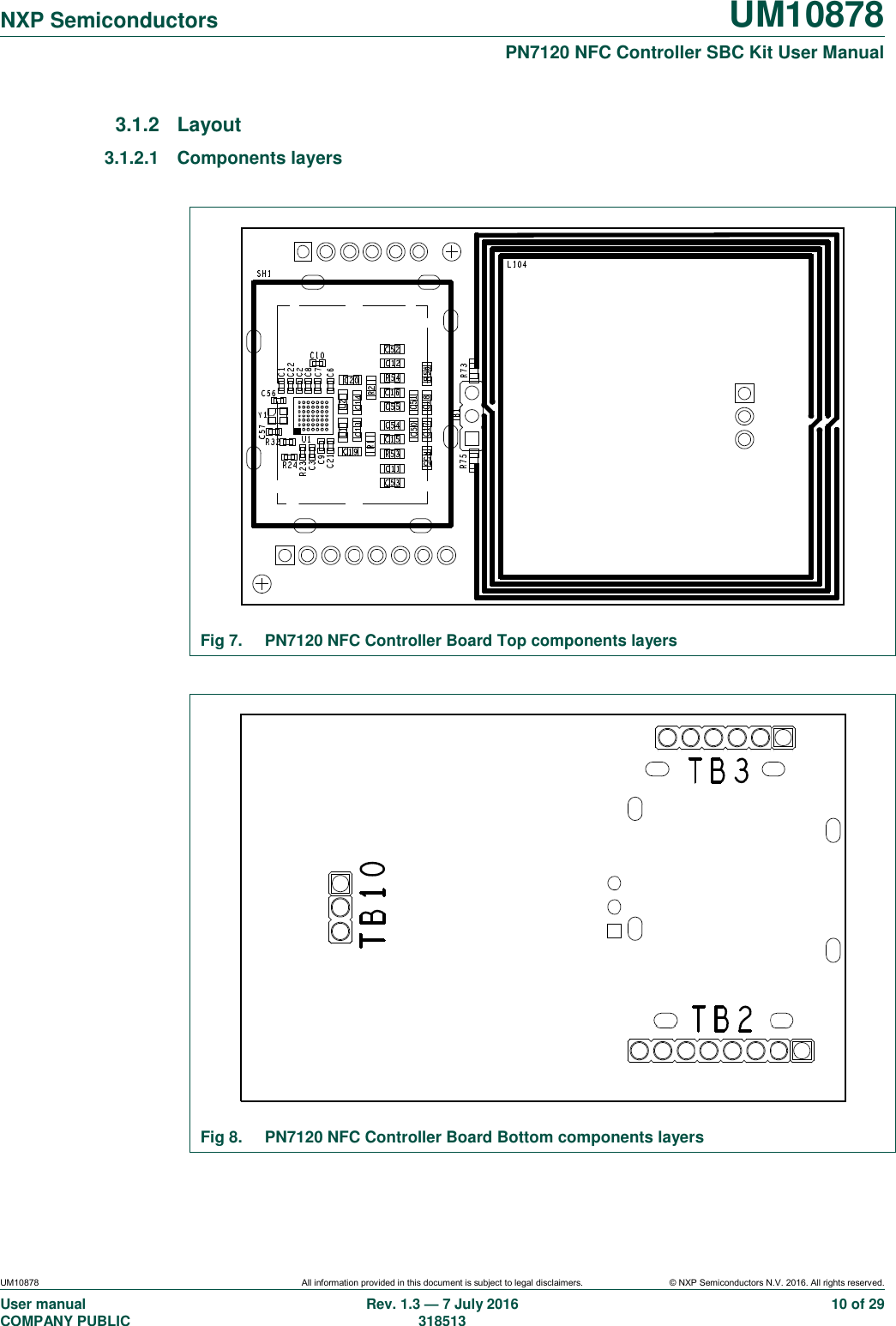   NXP Semiconductors UM10878  PN7120 NFC Controller SBC Kit User Manual UM10878 All information provided in this document is subject to legal disclaimers. © NXP Semiconductors N.V. 2016. All rights reserved. User manual                                                                                     COMPANY PUBLIC   Rev. 1.3 — 7 July 2016                                                                                   318513 10 of 29 3.1.2  Layout 3.1.2.1  Components layers   Fig 7.  PN7120 NFC Controller Board Top components layers   Fig 8.  PN7120 NFC Controller Board Bottom components layers  