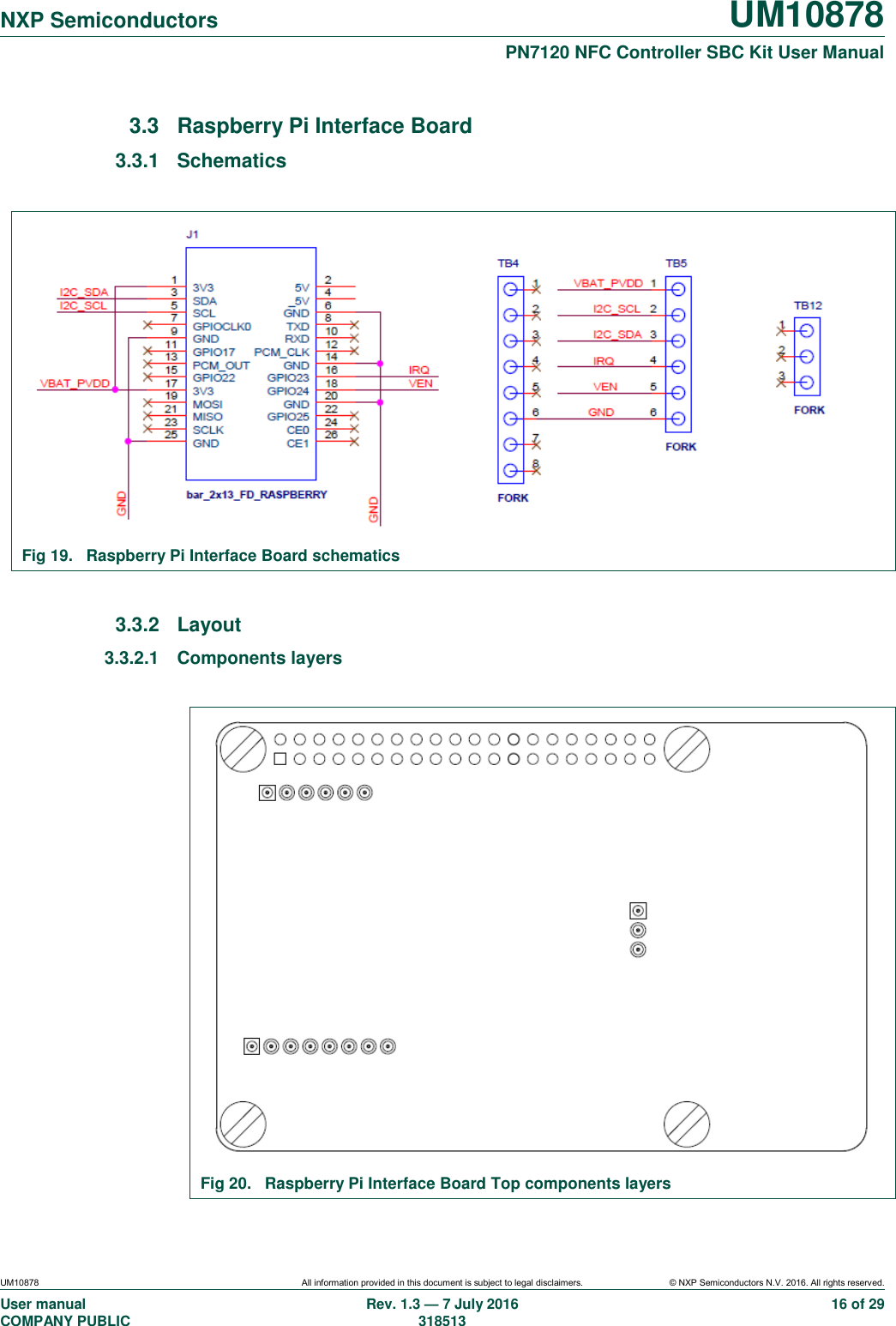   NXP Semiconductors UM10878  PN7120 NFC Controller SBC Kit User Manual UM10878 All information provided in this document is subject to legal disclaimers. © NXP Semiconductors N.V. 2016. All rights reserved. User manual                                                                                     COMPANY PUBLIC   Rev. 1.3 — 7 July 2016                                                                                   318513 16 of 29 3.3  Raspberry Pi Interface Board 3.3.1  Schematics   Fig 19.  Raspberry Pi Interface Board schematics  3.3.2  Layout 3.3.2.1  Components layers   Fig 20.  Raspberry Pi Interface Board Top components layers 
