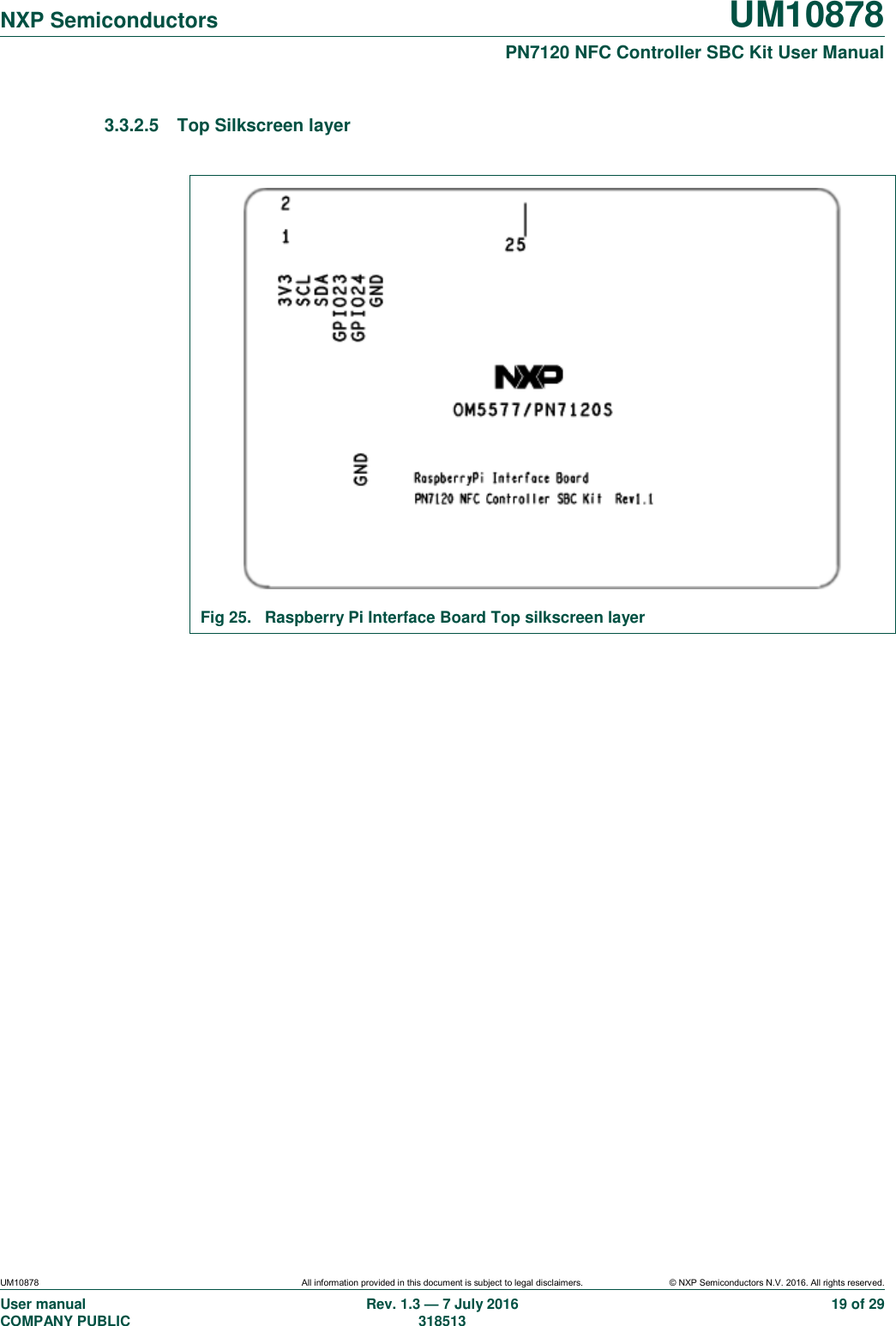   NXP Semiconductors UM10878  PN7120 NFC Controller SBC Kit User Manual UM10878 All information provided in this document is subject to legal disclaimers. © NXP Semiconductors N.V. 2016. All rights reserved. User manual                                                                                     COMPANY PUBLIC   Rev. 1.3 — 7 July 2016                                                                                   318513 19 of 29 3.3.2.5  Top Silkscreen layer   Fig 25.  Raspberry Pi Interface Board Top silkscreen layer    