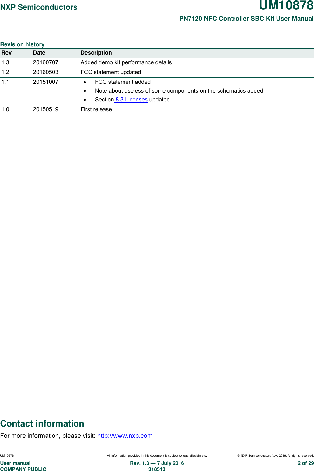   NXP Semiconductors UM10878  PN7120 NFC Controller SBC Kit User Manual UM10878 All information provided in this document is subject to legal disclaimers. © NXP Semiconductors N.V. 2016. All rights reserved. User manual                                                                                     COMPANY PUBLIC Rev. 1.3 — 7 July 2016                                                                                   318513 2 of 29 Contact information For more information, please visit: http://www.nxp.com  Revision history Rev Date Description 1.3 20160707 Added demo kit performance details 1.2 20160503 FCC statement updated 1.1 20151007   FCC statement added   Note about useless of some components on the schematics added   Section 8.3 Licenses updated 1.0 20150519 First release  