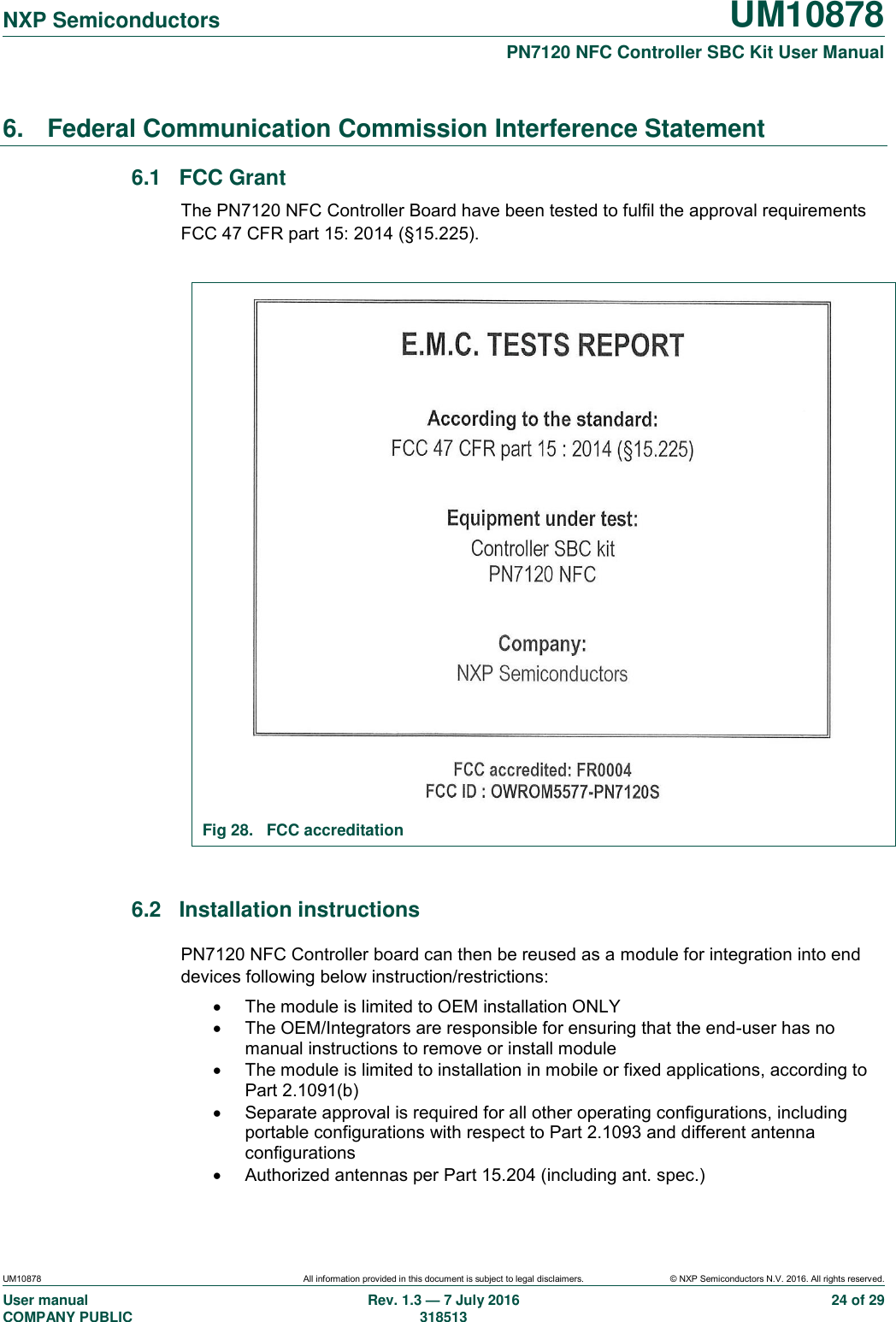   NXP Semiconductors UM10878  PN7120 NFC Controller SBC Kit User Manual UM10878 All information provided in this document is subject to legal disclaimers. © NXP Semiconductors N.V. 2016. All rights reserved. User manual                                                                                     COMPANY PUBLIC   Rev. 1.3 — 7 July 2016                                                                                   318513 24 of 29 6.  Federal Communication Commission Interference Statement 6.1  FCC Grant The PN7120 NFC Controller Board have been tested to fulfil the approval requirements FCC 47 CFR part 15: 2014 (§15.225).   Fig 28.  FCC accreditation  6.2  Installation instructions PN7120 NFC Controller board can then be reused as a module for integration into end devices following below instruction/restrictions:   The module is limited to OEM installation ONLY   The OEM/Integrators are responsible for ensuring that the end-user has no manual instructions to remove or install module   The module is limited to installation in mobile or fixed applications, according to Part 2.1091(b)   Separate approval is required for all other operating configurations, including portable configurations with respect to Part 2.1093 and different antenna configurations   Authorized antennas per Part 15.204 (including ant. spec.) 