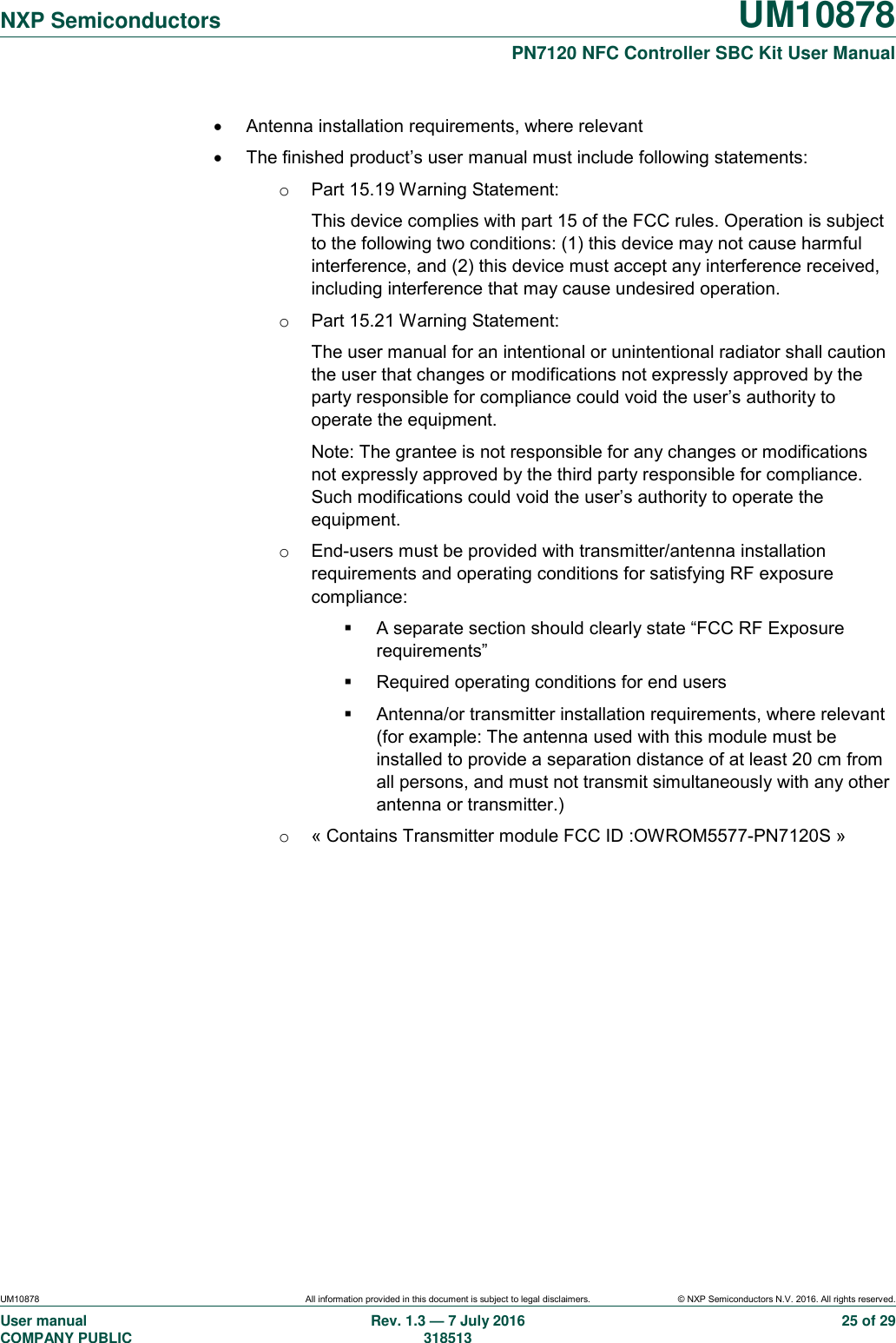   NXP Semiconductors UM10878  PN7120 NFC Controller SBC Kit User Manual UM10878 All information provided in this document is subject to legal disclaimers. © NXP Semiconductors N.V. 2016. All rights reserved. User manual                                                                                     COMPANY PUBLIC   Rev. 1.3 — 7 July 2016                                                                                   318513 25 of 29   Antenna installation requirements, where relevant   The finished product’s user manual must include following statements: o  Part 15.19 Warning Statement:  This device complies with part 15 of the FCC rules. Operation is subject to the following two conditions: (1) this device may not cause harmful interference, and (2) this device must accept any interference received, including interference that may cause undesired operation. o  Part 15.21 Warning Statement: The user manual for an intentional or unintentional radiator shall caution the user that changes or modifications not expressly approved by the party responsible for compliance could void the user’s authority to operate the equipment. Note: The grantee is not responsible for any changes or modifications not expressly approved by the third party responsible for compliance. Such modifications could void the user’s authority to operate the equipment. o  End-users must be provided with transmitter/antenna installation requirements and operating conditions for satisfying RF exposure compliance:   A separate section should clearly state “FCC RF Exposure requirements”   Required operating conditions for end users   Antenna/or transmitter installation requirements, where relevant (for example: The antenna used with this module must be installed to provide a separation distance of at least 20 cm from all persons, and must not transmit simultaneously with any other antenna or transmitter.) o  « Contains Transmitter module FCC ID :OWROM5577-PN7120S » 