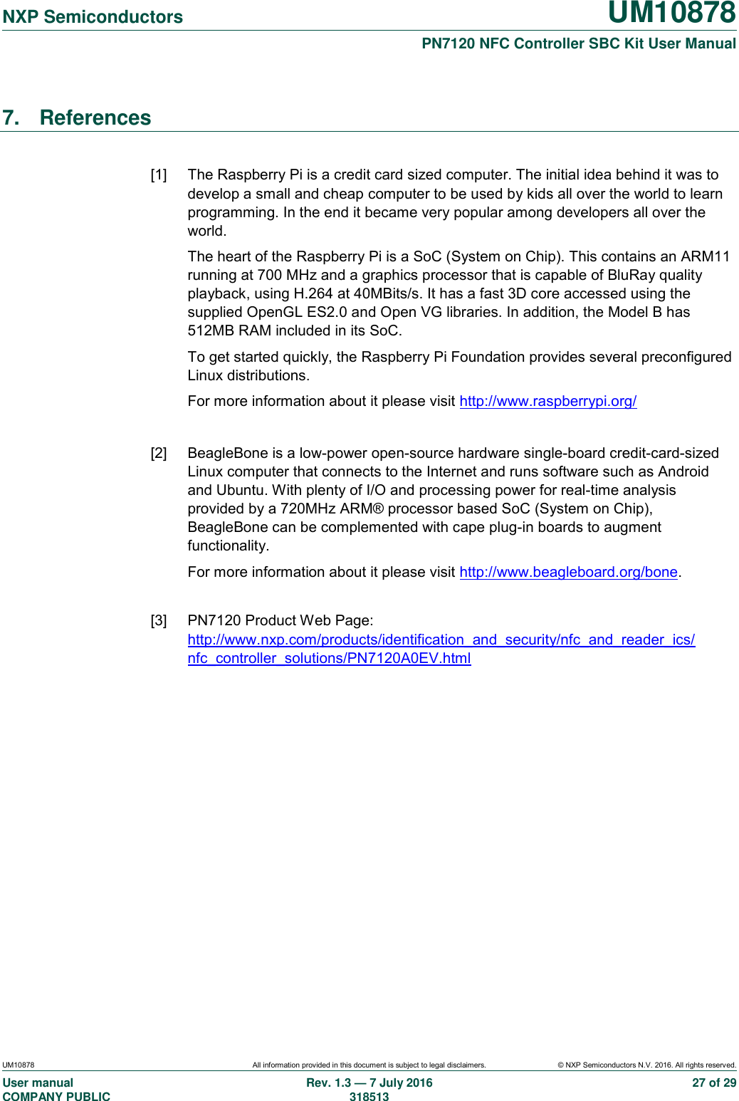   NXP Semiconductors UM10878  PN7120 NFC Controller SBC Kit User Manual UM10878 All information provided in this document is subject to legal disclaimers. © NXP Semiconductors N.V. 2016. All rights reserved. User manual                                                                                     COMPANY PUBLIC   Rev. 1.3 — 7 July 2016                                                                                   318513 27 of 29 7.  References  [1]  The Raspberry Pi is a credit card sized computer. The initial idea behind it was to develop a small and cheap computer to be used by kids all over the world to learn programming. In the end it became very popular among developers all over the world. The heart of the Raspberry Pi is a SoC (System on Chip). This contains an ARM11 running at 700 MHz and a graphics processor that is capable of BluRay quality playback, using H.264 at 40MBits/s. It has a fast 3D core accessed using the supplied OpenGL ES2.0 and Open VG libraries. In addition, the Model B has 512MB RAM included in its SoC. To get started quickly, the Raspberry Pi Foundation provides several preconfigured Linux distributions. For more information about it please visit http://www.raspberrypi.org/  [2]  BeagleBone is a low-power open-source hardware single-board credit-card-sized Linux computer that connects to the Internet and runs software such as Android and Ubuntu. With plenty of I/O and processing power for real-time analysis provided by a 720MHz ARM® processor based SoC (System on Chip), BeagleBone can be complemented with cape plug-in boards to augment functionality. For more information about it please visit http://www.beagleboard.org/bone.  [3]  PN7120 Product Web Page: http://www.nxp.com/products/identification_and_security/nfc_and_reader_ics/ nfc_controller_solutions/PN7120A0EV.html   