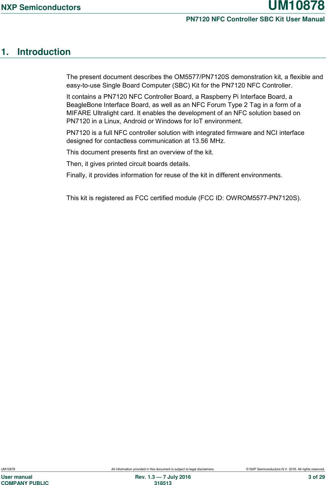   NXP Semiconductors UM10878  PN7120 NFC Controller SBC Kit User Manual UM10878 All information provided in this document is subject to legal disclaimers. © NXP Semiconductors N.V. 2016. All rights reserved. User manual                                                                                     COMPANY PUBLIC Rev. 1.3 — 7 July 2016                                                                                   318513 3 of 29 1.  Introduction  The present document describes the OM5577/PN7120S demonstration kit, a flexible and easy-to-use Single Board Computer (SBC) Kit for the PN7120 NFC Controller. It contains a PN7120 NFC Controller Board, a Raspberry Pi Interface Board, a BeagleBone Interface Board, as well as an NFC Forum Type 2 Tag in a form of a MIFARE Ultralight card. It enables the development of an NFC solution based on PN7120 in a Linux, Android or Windows for IoT environment. PN7120 is a full NFC controller solution with integrated firmware and NCI interface designed for contactless communication at 13.56 MHz. This document presents first an overview of the kit. Then, it gives printed circuit boards details. Finally, it provides information for reuse of the kit in different environments.  This kit is registered as FCC certified module (FCC ID: OWROM5577-PN7120S).  
