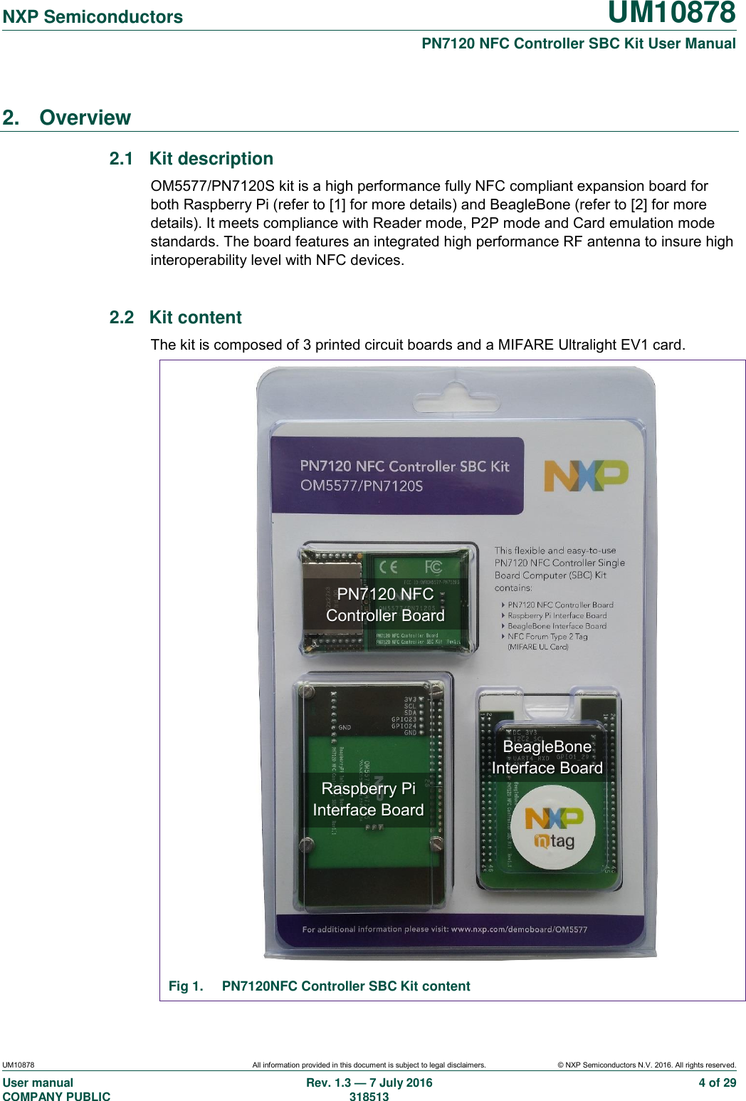   NXP Semiconductors UM10878  PN7120 NFC Controller SBC Kit User Manual UM10878 All information provided in this document is subject to legal disclaimers. © NXP Semiconductors N.V. 2016. All rights reserved. User manual                                                                                     COMPANY PUBLIC Rev. 1.3 — 7 July 2016                                                                                   318513 4 of 29 2.  Overview 2.1  Kit description OM5577/PN7120S kit is a high performance fully NFC compliant expansion board for both Raspberry Pi (refer to [1] for more details) and BeagleBone (refer to [2] for more details). It meets compliance with Reader mode, P2P mode and Card emulation mode standards. The board features an integrated high performance RF antenna to insure high interoperability level with NFC devices.  2.2  Kit content The kit is composed of 3 printed circuit boards and a MIFARE Ultralight EV1 card.                                Fig 1.  PN7120NFC Controller SBC Kit content PN7120 NFC Controller Board BeagleBone Interface Board Raspberry Pi Interface Board 