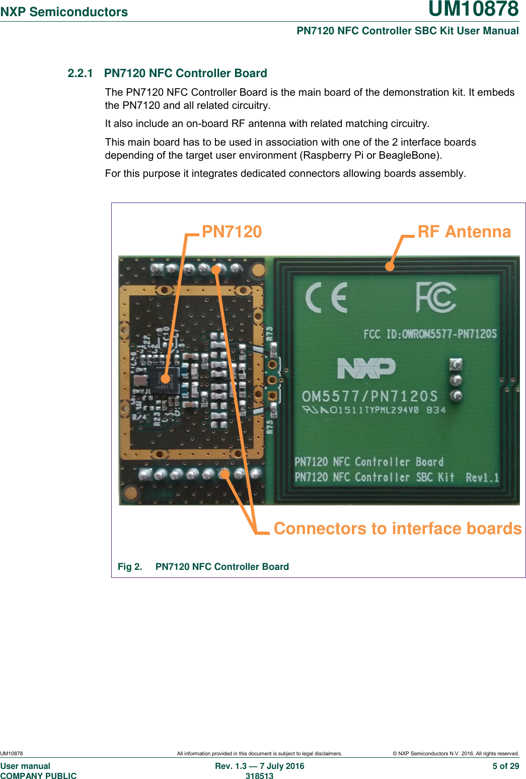   NXP Semiconductors UM10878  PN7120 NFC Controller SBC Kit User Manual UM10878 All information provided in this document is subject to legal disclaimers. © NXP Semiconductors N.V. 2016. All rights reserved. User manual                                                                                     COMPANY PUBLIC Rev. 1.3 — 7 July 2016                                                                                   318513 5 of 29 2.2.1  PN7120 NFC Controller Board The PN7120 NFC Controller Board is the main board of the demonstration kit. It embeds the PN7120 and all related circuitry. It also include an on-board RF antenna with related matching circuitry. This main board has to be used in association with one of the 2 interface boards depending of the target user environment (Raspberry Pi or BeagleBone). For this purpose it integrates dedicated connectors allowing boards assembly.                    Fig 2.  PN7120 NFC Controller Board     Connectors to interface boards RF Antenna PN7120 