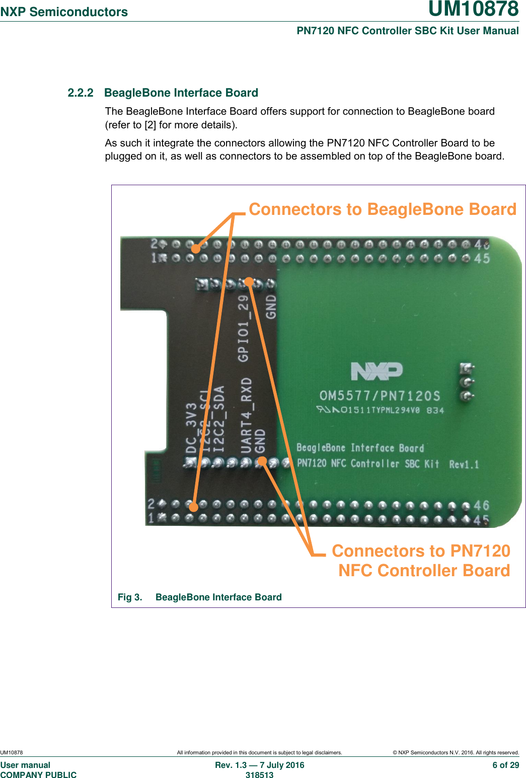   NXP Semiconductors UM10878  PN7120 NFC Controller SBC Kit User Manual UM10878 All information provided in this document is subject to legal disclaimers. © NXP Semiconductors N.V. 2016. All rights reserved. User manual                                                                                     COMPANY PUBLIC Rev. 1.3 — 7 July 2016                                                                                   318513 6 of 29  2.2.2  BeagleBone Interface Board The BeagleBone Interface Board offers support for connection to BeagleBone board (refer to [2] for more details). As such it integrate the connectors allowing the PN7120 NFC Controller Board to be plugged on it, as well as connectors to be assembled on top of the BeagleBone board.                               Fig 3.  BeagleBone Interface Board  Connectors to PN7120 NFC Controller Board Connectors to BeagleBone Board 
