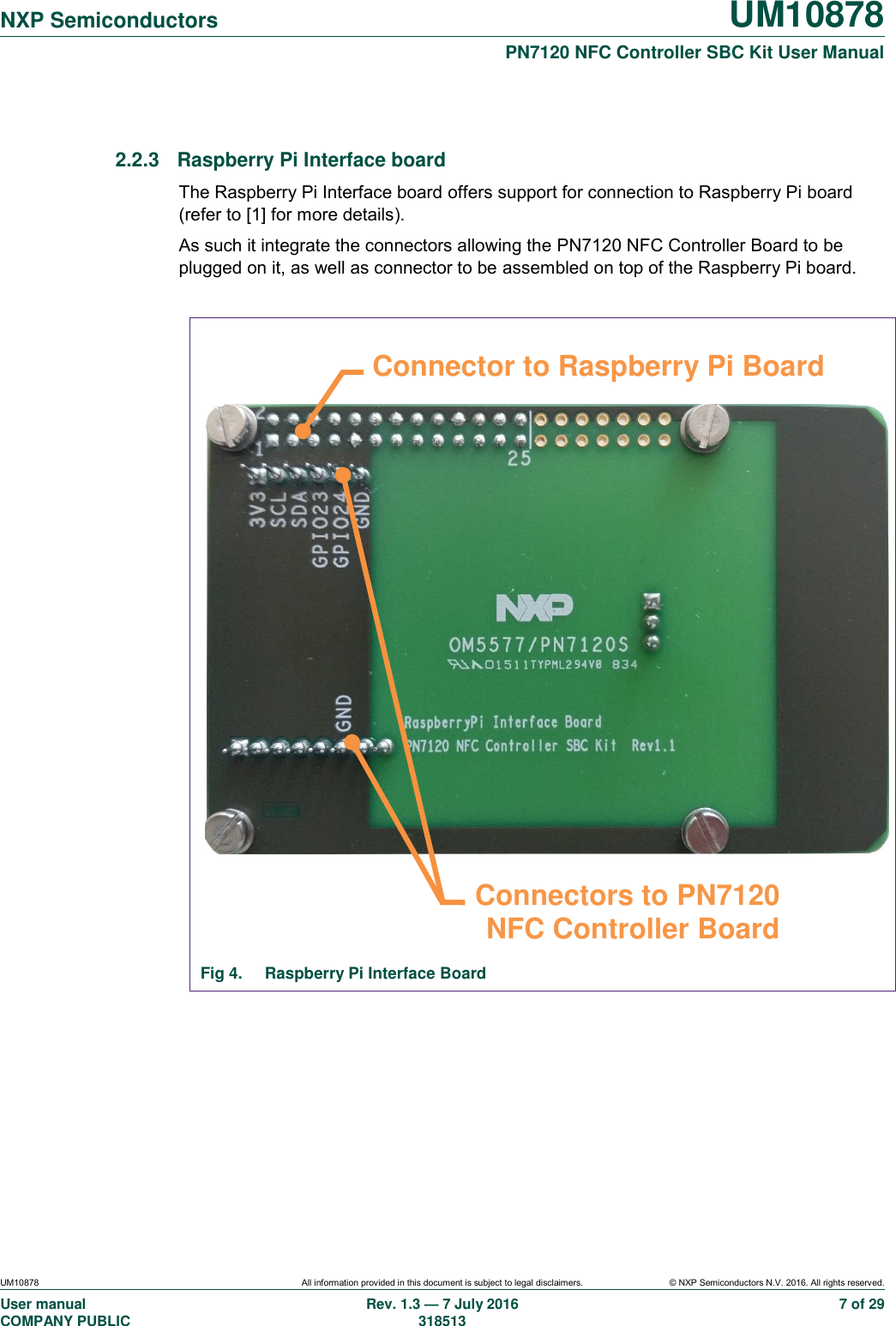   NXP Semiconductors UM10878  PN7120 NFC Controller SBC Kit User Manual UM10878 All information provided in this document is subject to legal disclaimers. © NXP Semiconductors N.V. 2016. All rights reserved. User manual                                                                                     COMPANY PUBLIC   Rev. 1.3 — 7 July 2016                                                                                   318513 7 of 29  2.2.3  Raspberry Pi Interface board The Raspberry Pi Interface board offers support for connection to Raspberry Pi board (refer to [1] for more details). As such it integrate the connectors allowing the PN7120 NFC Controller Board to be plugged on it, as well as connector to be assembled on top of the Raspberry Pi board.                             Fig 4.  Raspberry Pi Interface Board     Connectors to PN7120 NFC Controller Board Connector to Raspberry Pi Board 