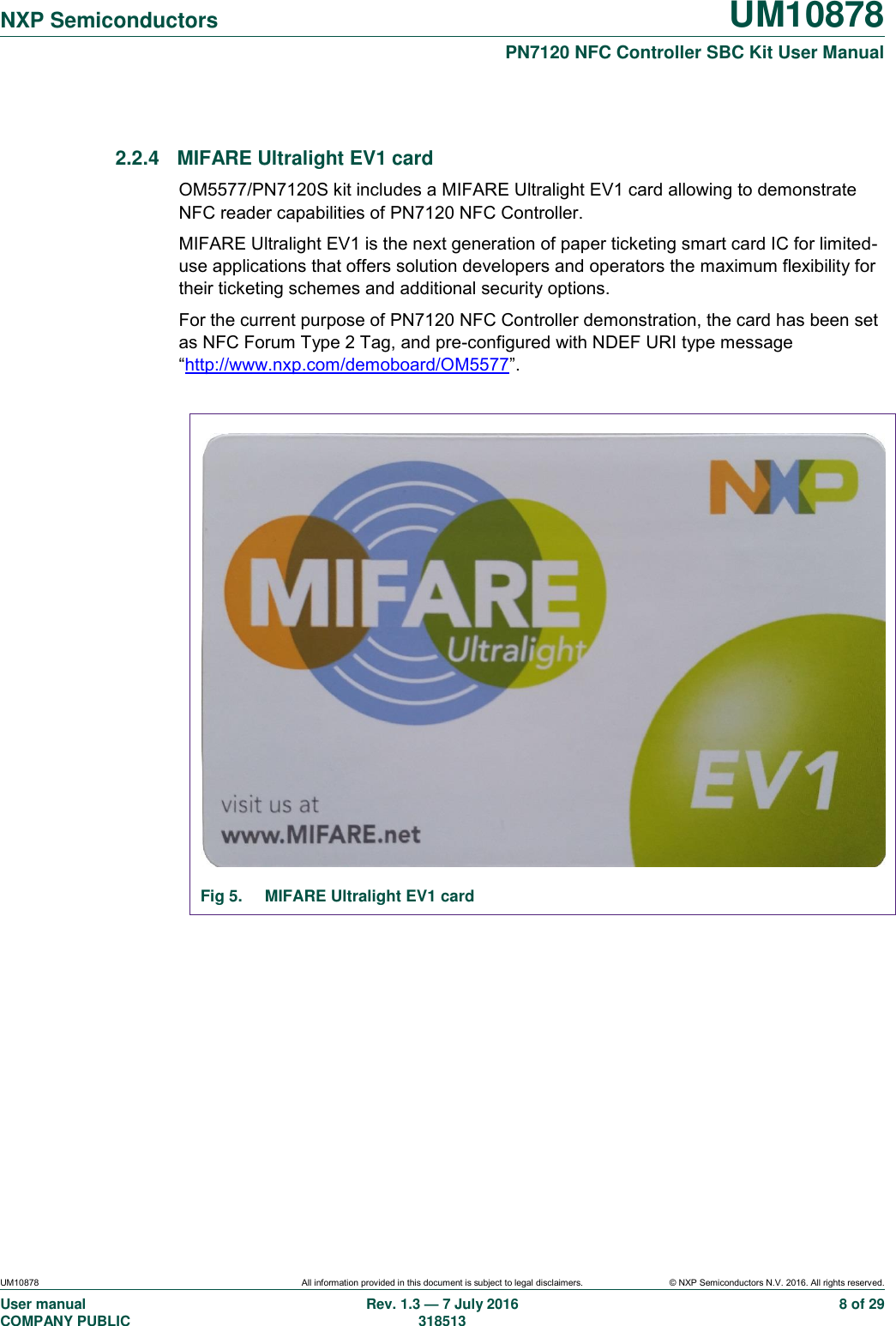  NXP Semiconductors UM10878  PN7120 NFC Controller SBC Kit User Manual UM10878 All information provided in this document is subject to legal disclaimers. © NXP Semiconductors N.V. 2016. All rights reserved. User manual                                                                                     COMPANY PUBLIC   Rev. 1.3 — 7 July 2016                                                                                   318513 8 of 29  2.2.4  MIFARE Ultralight EV1 card OM5577/PN7120S kit includes a MIFARE Ultralight EV1 card allowing to demonstrate NFC reader capabilities of PN7120 NFC Controller. MIFARE Ultralight EV1 is the next generation of paper ticketing smart card IC for limited-use applications that offers solution developers and operators the maximum flexibility for their ticketing schemes and additional security options. For the current purpose of PN7120 NFC Controller demonstration, the card has been set as NFC Forum Type 2 Tag, and pre-configured with NDEF URI type message “http://www.nxp.com/demoboard/OM5577”.                     Fig 5.  MIFARE Ultralight EV1 card     