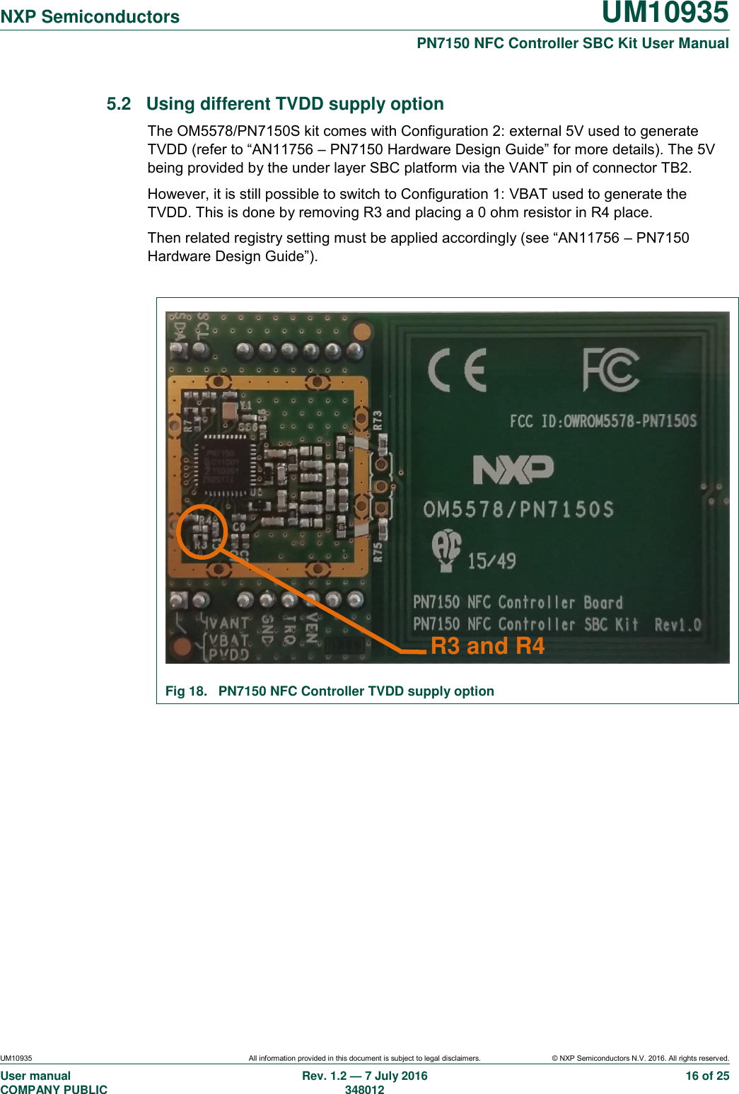   NXP Semiconductors UM10935  PN7150 NFC Controller SBC Kit User Manual UM10935 All information provided in this document is subject to legal disclaimers. © NXP Semiconductors N.V. 2016. All rights reserved. User manual                                                                             COMPANY PUBLIC   Rev. 1.2 — 7 July 2016                                                                                               348012 16 of 25 5.2  Using different TVDD supply option The OM5578/PN7150S kit comes with Configuration 2: external 5V used to generate TVDD (refer to “AN11756 – PN7150 Hardware Design Guide” for more details). The 5V being provided by the under layer SBC platform via the VANT pin of connector TB2. However, it is still possible to switch to Configuration 1: VBAT used to generate the TVDD. This is done by removing R3 and placing a 0 ohm resistor in R4 place. Then related registry setting must be applied accordingly (see “AN11756 – PN7150 Hardware Design Guide”).   Fig 18.  PN7150 NFC Controller TVDD supply option     R3 and R4 