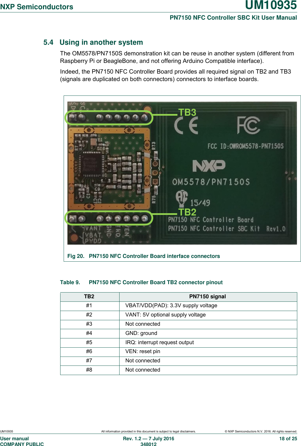   NXP Semiconductors UM10935  PN7150 NFC Controller SBC Kit User Manual UM10935 All information provided in this document is subject to legal disclaimers. © NXP Semiconductors N.V. 2016. All rights reserved. User manual                                                                             COMPANY PUBLIC   Rev. 1.2 — 7 July 2016                                                                                               348012 18 of 25 5.4  Using in another system The OM5578/PN7150S demonstration kit can be reuse in another system (different from Raspberry Pi or BeagleBone, and not offering Arduino Compatible interface). Indeed, the PN7150 NFC Controller Board provides all required signal on TB2 and TB3 (signals are duplicated on both connectors) connectors to interface boards.   Fig 20.  PN7150 NFC Controller Board interface connectors  Table 9.  PN7150 NFC Controller Board TB2 connector pinout  TB2 PN7150 signal #1 VBAT/VDD(PAD): 3.3V supply voltage #2 VANT: 5V optional supply voltage #3 Not connected #4 GND: ground #5 IRQ: interrupt request output #6 VEN: reset pin #7 Not connected #8 Not connected  TB3 TB2 