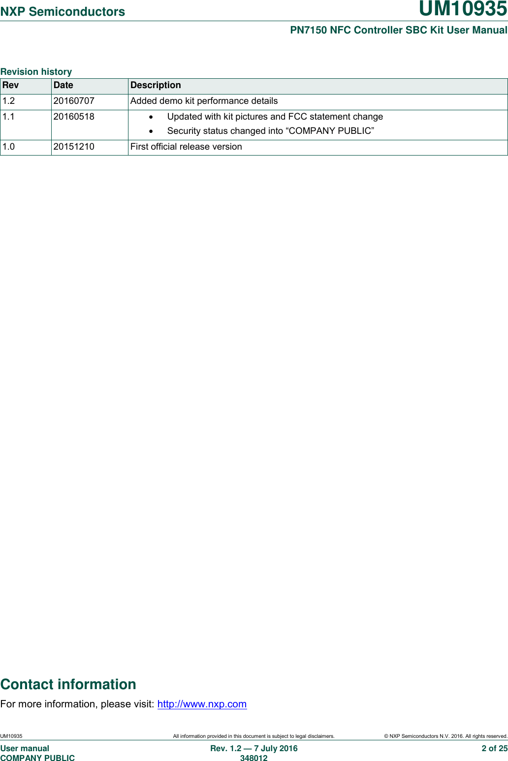  NXP Semiconductors UM10935  PN7150 NFC Controller SBC Kit User Manual UM10935 All information provided in this document is subject to legal disclaimers. © NXP Semiconductors N.V. 2016. All rights reserved. User manual                                                                             COMPANY PUBLIC Rev. 1.2 — 7 July 2016                                                                                               348012 2 of 25 Contact information For more information, please visit: http://www.nxp.com  Revision history Rev Date Description 1.2 20160707 Added demo kit performance details 1.1 20160518   Updated with kit pictures and FCC statement change   Security status changed into “COMPANY PUBLIC” 1.0 20151210 First official release version  