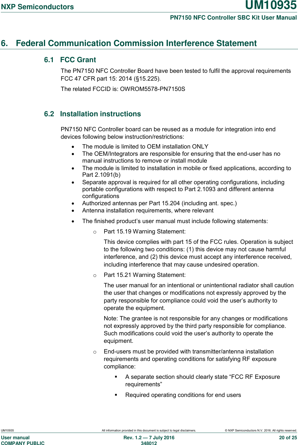   NXP Semiconductors UM10935  PN7150 NFC Controller SBC Kit User Manual UM10935 All information provided in this document is subject to legal disclaimers. © NXP Semiconductors N.V. 2016. All rights reserved. User manual                                                                             COMPANY PUBLIC   Rev. 1.2 — 7 July 2016                                                                                               348012 20 of 25 6.  Federal Communication Commission Interference Statement 6.1  FCC Grant The PN7150 NFC Controller Board have been tested to fulfil the approval requirements FCC 47 CFR part 15: 2014 (§15.225). The related FCCID is: OWROM5578-PN7150S  6.2  Installation instructions PN7150 NFC Controller board can be reused as a module for integration into end devices following below instruction/restrictions:   The module is limited to OEM installation ONLY   The OEM/Integrators are responsible for ensuring that the end-user has no manual instructions to remove or install module   The module is limited to installation in mobile or fixed applications, according to Part 2.1091(b)   Separate approval is required for all other operating configurations, including portable configurations with respect to Part 2.1093 and different antenna configurations   Authorized antennas per Part 15.204 (including ant. spec.)   Antenna installation requirements, where relevant   The finished product’s user manual must include following statements: o  Part 15.19 Warning Statement:  This device complies with part 15 of the FCC rules. Operation is subject to the following two conditions: (1) this device may not cause harmful interference, and (2) this device must accept any interference received, including interference that may cause undesired operation. o  Part 15.21 Warning Statement: The user manual for an intentional or unintentional radiator shall caution the user that changes or modifications not expressly approved by the party responsible for compliance could void the user’s authority to operate the equipment. Note: The grantee is not responsible for any changes or modifications not expressly approved by the third party responsible for compliance. Such modifications could void the user’s authority to operate the equipment. o  End-users must be provided with transmitter/antenna installation requirements and operating conditions for satisfying RF exposure compliance:   A separate section should clearly state “FCC RF Exposure requirements”   Required operating conditions for end users 