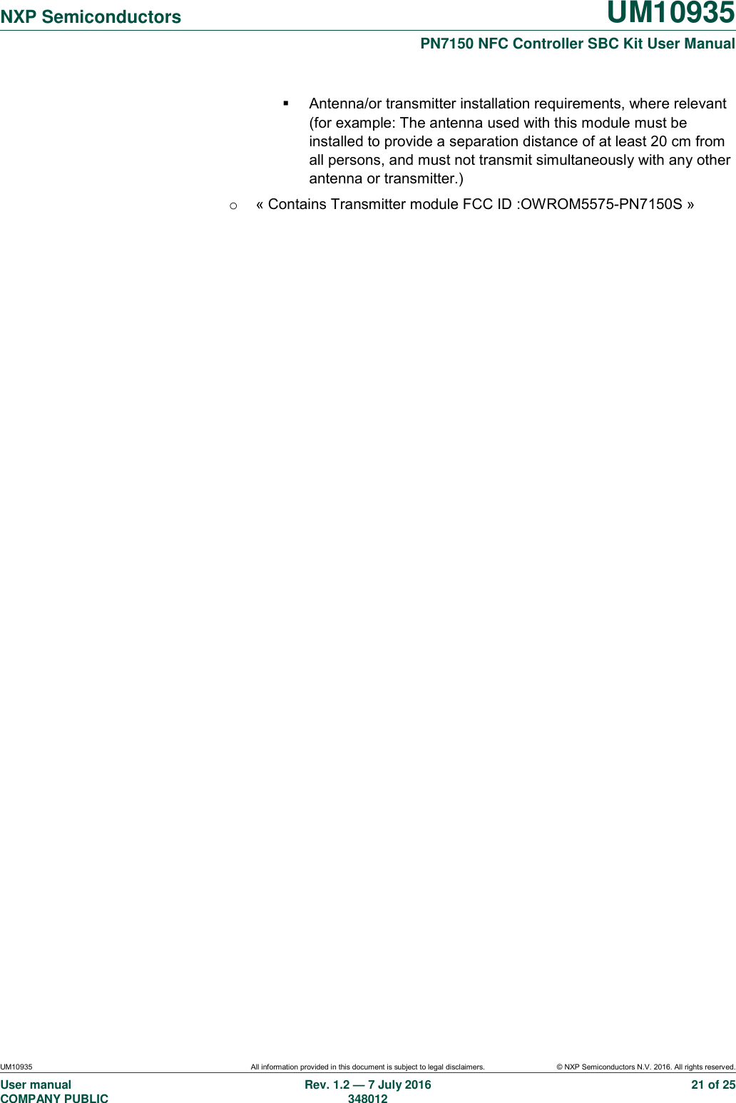   NXP Semiconductors UM10935  PN7150 NFC Controller SBC Kit User Manual UM10935 All information provided in this document is subject to legal disclaimers. © NXP Semiconductors N.V. 2016. All rights reserved. User manual                                                                             COMPANY PUBLIC   Rev. 1.2 — 7 July 2016                                                                                               348012 21 of 25   Antenna/or transmitter installation requirements, where relevant (for example: The antenna used with this module must be installed to provide a separation distance of at least 20 cm from all persons, and must not transmit simultaneously with any other antenna or transmitter.) o  « Contains Transmitter module FCC ID :OWROM5575-PN7150S »    