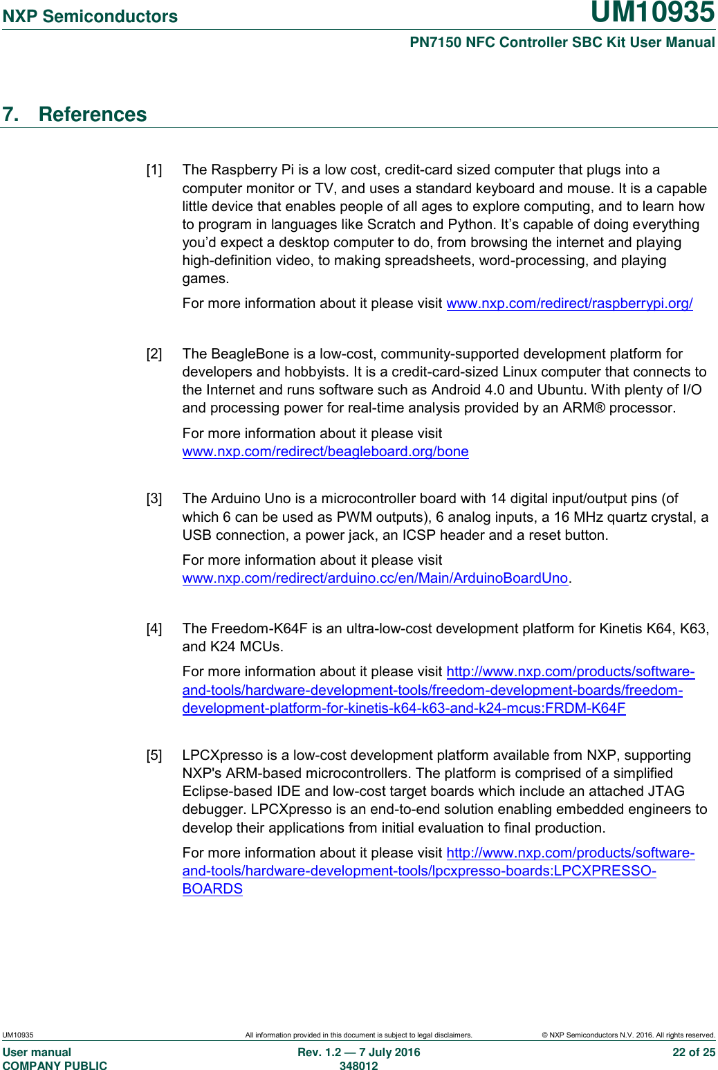   NXP Semiconductors UM10935  PN7150 NFC Controller SBC Kit User Manual UM10935 All information provided in this document is subject to legal disclaimers. © NXP Semiconductors N.V. 2016. All rights reserved. User manual                                                                             COMPANY PUBLIC   Rev. 1.2 — 7 July 2016                                                                                               348012 22 of 25 7.  References  [1]  The Raspberry Pi is a low cost, credit-card sized computer that plugs into a computer monitor or TV, and uses a standard keyboard and mouse. It is a capable little device that enables people of all ages to explore computing, and to learn how to program in languages like Scratch and Python. It’s capable of doing everything you’d expect a desktop computer to do, from browsing the internet and playing high-definition video, to making spreadsheets, word-processing, and playing games. For more information about it please visit www.nxp.com/redirect/raspberrypi.org/  [2]  The BeagleBone is a low-cost, community-supported development platform for developers and hobbyists. It is a credit-card-sized Linux computer that connects to the Internet and runs software such as Android 4.0 and Ubuntu. With plenty of I/O and processing power for real-time analysis provided by an ARM® processor. For more information about it please visit www.nxp.com/redirect/beagleboard.org/bone  [3]  The Arduino Uno is a microcontroller board with 14 digital input/output pins (of which 6 can be used as PWM outputs), 6 analog inputs, a 16 MHz quartz crystal, a USB connection, a power jack, an ICSP header and a reset button. For more information about it please visit www.nxp.com/redirect/arduino.cc/en/Main/ArduinoBoardUno.  [4]  The Freedom-K64F is an ultra-low-cost development platform for Kinetis K64, K63, and K24 MCUs. For more information about it please visit http://www.nxp.com/products/software-and-tools/hardware-development-tools/freedom-development-boards/freedom-development-platform-for-kinetis-k64-k63-and-k24-mcus:FRDM-K64F  [5]  LPCXpresso is a low-cost development platform available from NXP, supporting NXP&apos;s ARM-based microcontrollers. The platform is comprised of a simplified Eclipse-based IDE and low-cost target boards which include an attached JTAG debugger. LPCXpresso is an end-to-end solution enabling embedded engineers to develop their applications from initial evaluation to final production. For more information about it please visit http://www.nxp.com/products/software-and-tools/hardware-development-tools/lpcxpresso-boards:LPCXPRESSO-BOARDS  