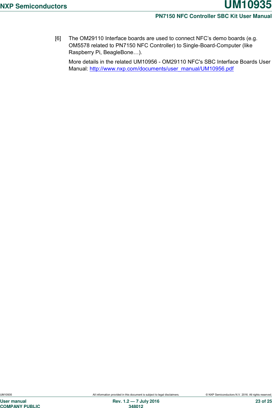   NXP Semiconductors UM10935  PN7150 NFC Controller SBC Kit User Manual UM10935 All information provided in this document is subject to legal disclaimers. © NXP Semiconductors N.V. 2016. All rights reserved. User manual                                                                             COMPANY PUBLIC   Rev. 1.2 — 7 July 2016                                                                                               348012 23 of 25 [6]  The OM29110 Interface boards are used to connect NFC’s demo boards (e.g. OM5578 related to PN7150 NFC Controller) to Single-Board-Computer (like Raspberry Pi, BeagleBone…). More details in the related UM10956 - OM29110 NFC&apos;s SBC Interface Boards User Manual: http://www.nxp.com/documents/user_manual/UM10956.pdf  