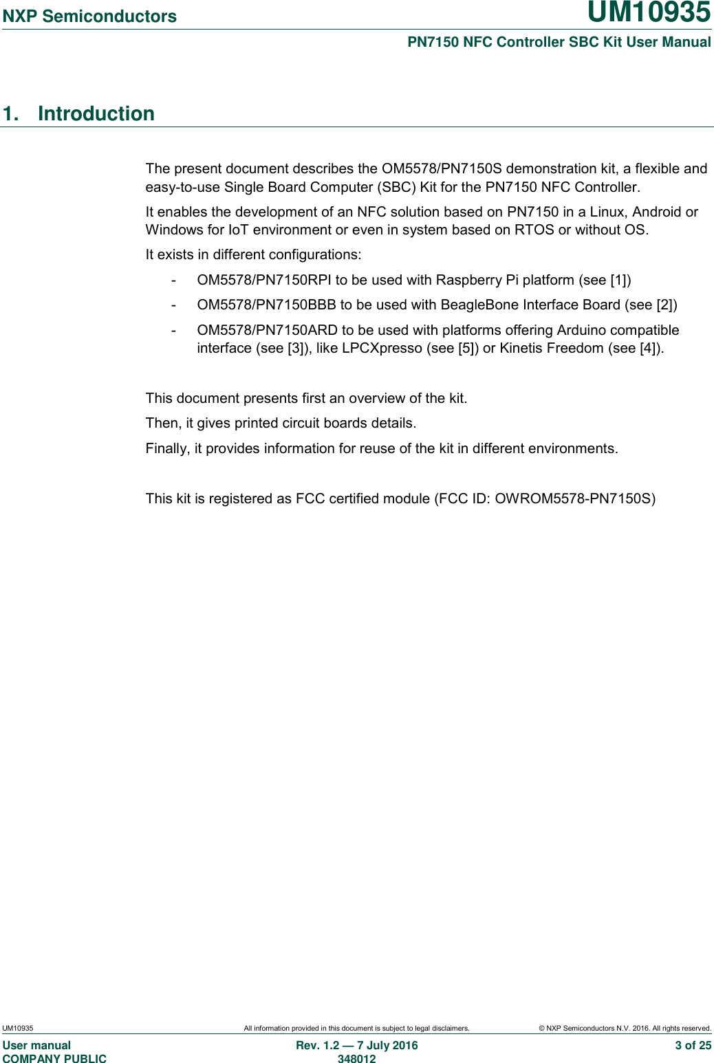   NXP Semiconductors UM10935  PN7150 NFC Controller SBC Kit User Manual UM10935 All information provided in this document is subject to legal disclaimers. © NXP Semiconductors N.V. 2016. All rights reserved. User manual                                                                             COMPANY PUBLIC Rev. 1.2 — 7 July 2016                                                                                               348012 3 of 25 1.  Introduction  The present document describes the OM5578/PN7150S demonstration kit, a flexible and easy-to-use Single Board Computer (SBC) Kit for the PN7150 NFC Controller. It enables the development of an NFC solution based on PN7150 in a Linux, Android or Windows for IoT environment or even in system based on RTOS or without OS. It exists in different configurations: -  OM5578/PN7150RPI to be used with Raspberry Pi platform (see [1]) -  OM5578/PN7150BBB to be used with BeagleBone Interface Board (see [2]) -  OM5578/PN7150ARD to be used with platforms offering Arduino compatible interface (see [3]), like LPCXpresso (see [5]) or Kinetis Freedom (see [4]).  This document presents first an overview of the kit. Then, it gives printed circuit boards details. Finally, it provides information for reuse of the kit in different environments.  This kit is registered as FCC certified module (FCC ID: OWROM5578-PN7150S)  
