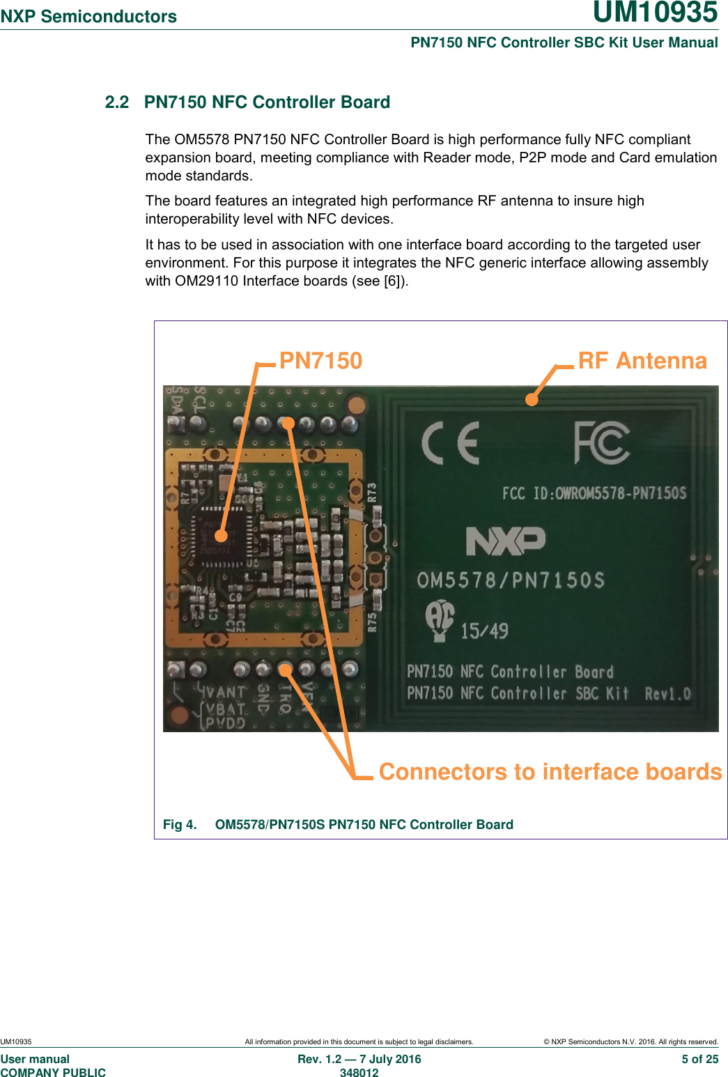   NXP Semiconductors UM10935  PN7150 NFC Controller SBC Kit User Manual UM10935 All information provided in this document is subject to legal disclaimers. © NXP Semiconductors N.V. 2016. All rights reserved. User manual                                                                             COMPANY PUBLIC   Rev. 1.2 — 7 July 2016                                                                                               348012 5 of 25 2.2  PN7150 NFC Controller Board The OM5578 PN7150 NFC Controller Board is high performance fully NFC compliant expansion board, meeting compliance with Reader mode, P2P mode and Card emulation mode standards. The board features an integrated high performance RF antenna to insure high interoperability level with NFC devices. It has to be used in association with one interface board according to the targeted user environment. For this purpose it integrates the NFC generic interface allowing assembly with OM29110 Interface boards (see [6]).                    Fig 4.  OM5578/PN7150S PN7150 NFC Controller Board     Connectors to interface boards RF Antenna PN7150 