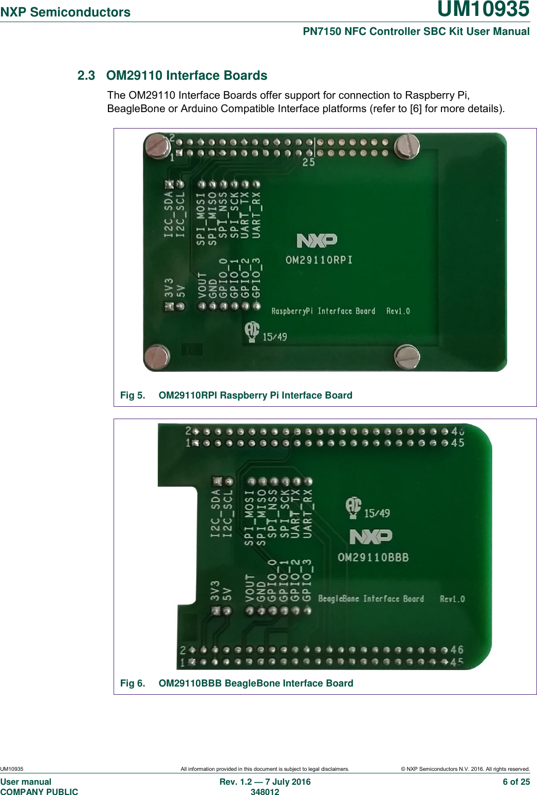  NXP Semiconductors UM10935  PN7150 NFC Controller SBC Kit User Manual UM10935 All information provided in this document is subject to legal disclaimers. © NXP Semiconductors N.V. 2016. All rights reserved. User manual                                                                             COMPANY PUBLIC   Rev. 1.2 — 7 July 2016                                                                                               348012 6 of 25 2.3  OM29110 Interface Boards The OM29110 Interface Boards offer support for connection to Raspberry Pi, BeagleBone or Arduino Compatible Interface platforms (refer to [6] for more details).   Fig 5.  OM29110RPI Raspberry Pi Interface Board   Fig 6.  OM29110BBB BeagleBone Interface Board  
