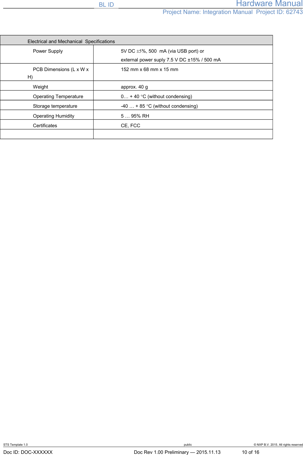 BL ID Hardware ManualProject Name: Integration Manual  Project ID: 62743Electrical and Mechanical  Specifications    Power Supply 5V DC 5%, 500  mA (via USB port) orexternal power suply 7.5 V DC ±15% / 500 mA    PCB Dimensions (L x W x H)152 mm x 68 mm x 15 mm     Weight approx. 40 g      Operating Temperature 0… + 40 C (without condensing)      Storage temperature -40 … + 85 C (without condensing)    Operating Humidity 5 … 95% RH     Certificates CE, FCCSTS Template 1.0 public © NXP B.V. 2015. All rights reservedDoc ID: DOC-XXXXXX Doc Rev 1.00 Preliminary — 2015.11.13 10 of 16