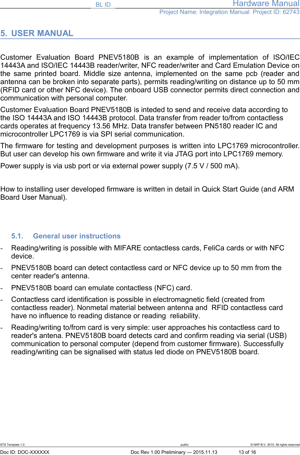 BL ID Hardware ManualProject Name: Integration Manual  Project ID: 627435. USER MANUALCustomer   Evaluation   Board   PNEV5180B  is   an   example   of   implementation   of   ISO/IEC14443A and ISO/IEC 14443B reader/writer, NFC reader/writer and Card Emulation Device onthe same printed board. Middle size antenna, implemented on the same pcb (reader andantenna can be broken into separate parts), permits reading/writing on distance up to 50 mm(RFID card or other NFC device). The onboard USB connector permits direct connection andcommunication with personal computer. Customer Evaluation Board PNEV5180B is inteded to send and receive data according to the ISO 14443A and ISO 14443B protocol. Data transfer from reader to/from contactless cards operates at frequency 13.56 MHz. Data transfer between PN5180 reader IC and microcontroller LPC1769 is via SPI serial communication. The firmware for testing and development purposes is written into LPC1769 microcontroller.But user can develop his own firmware and write it via JTAG port into LPC1769 memory. Power supply is via usb port or via external power supply (7.5 V / 500 mA). How to installing user developed firmware is written in detail in Quick Start Guide (and ARM Board User Manual).5.1. General user instructions-Reading/writing is possible with MIFARE contactless cards, FeliCa cards or with NFC device.-PNEV5180B board can detect contactless card or NFC device up to 50 mm from the center reader&apos;s antenna.-PNEV5180B board can emulate contactless (NFC) card.-Contactless card identification is possible in electromagnetic field (created from contactless reader). Nonmetal material between antenna and  RFID contactless card have no influence to reading distance or reading  reliability.-Reading/writing to/from card is very simple: user approaches his contactless card to reader&apos;s antena. PNEV5180B board detects card and confirm reading via serial (USB) communication to personal computer (depend from customer firmware). Successfully reading/writing can be signalised with status led diode on PNEV5180B board. STS Template 1.0 public © NXP B.V. 2015. All rights reservedDoc ID: DOC-XXXXXX Doc Rev 1.00 Preliminary — 2015.11.13 13 of 16
