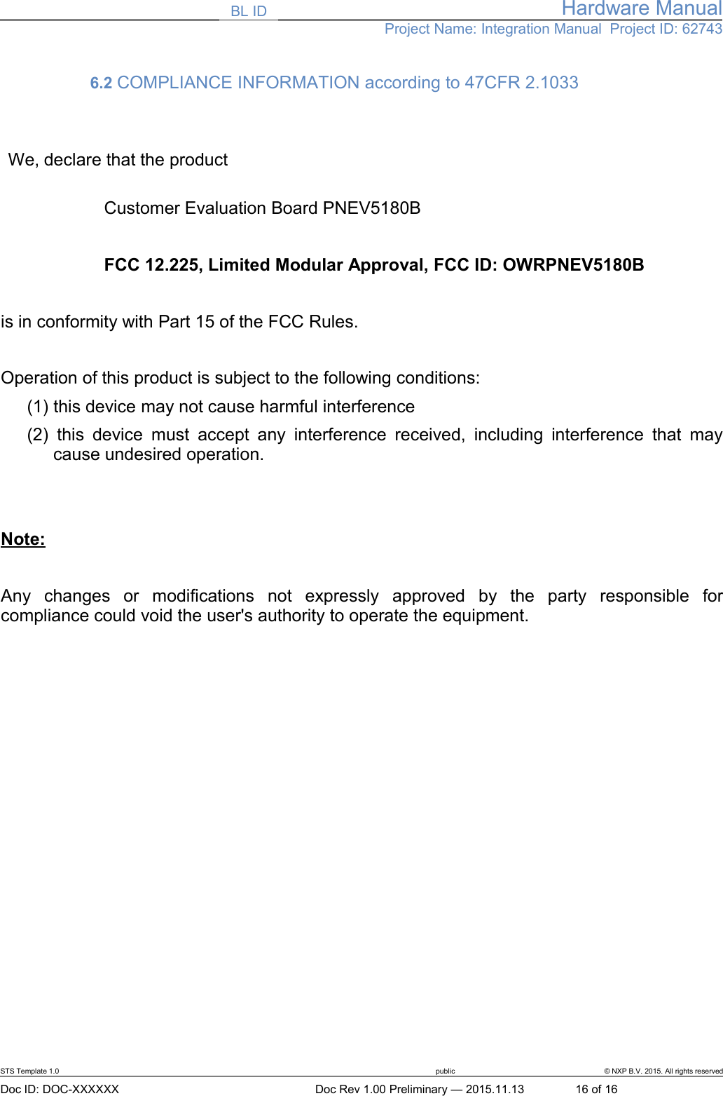 BL ID Hardware ManualProject Name: Integration Manual  Project ID: 627436.2 COMPLIANCE INFORMATION according to 47CFR 2.1033 We, declare that the productCustomer Evaluation Board PNEV5180B FCC 12.225, Limited Modular Approval, FCC ID: OWRPNEV5180Bis in conformity with Part 15 of the FCC Rules.Operation of this product is subject to the following conditions: (1) this device may not cause harmful interference(2)  this device must  accept any interference received, including interference that  maycause undesired operation.Note:Any   changes   or   modifications   not   expressly   approved   by   the   party   responsible   forcompliance could void the user&apos;s authority to operate the equipment.STS Template 1.0 public © NXP B.V. 2015. All rights reservedDoc ID: DOC-XXXXXX Doc Rev 1.00 Preliminary — 2015.11.13 16 of 16