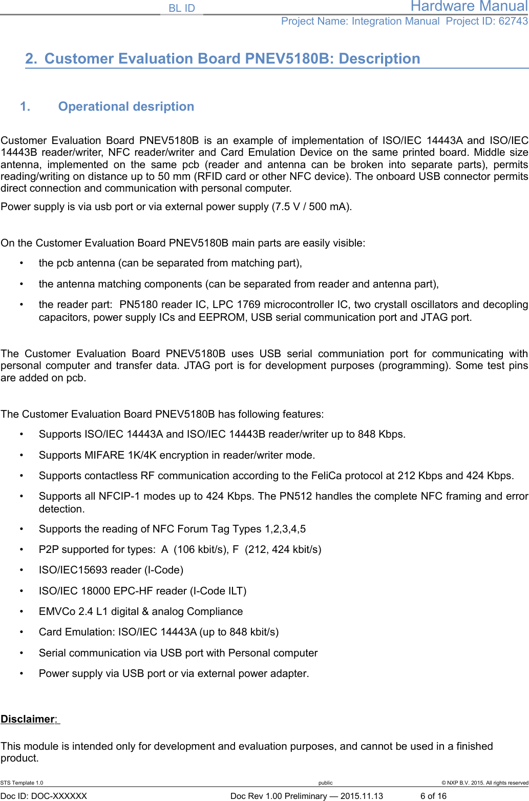 BL ID Hardware ManualProject Name: Integration Manual  Project ID: 627432. Customer Evaluation Board PNEV5180B: Description1. Operational desription Customer Evaluation Board PNEV5180B  is an example of implementation of ISO/IEC 14443A and ISO/IEC14443B reader/writer, NFC reader/writer and Card Emulation Device on the same printed board. Middle sizeantenna,  implemented   on   the   same   pcb   (reader and antenna can be   broken   into   separate  parts),  permitsreading/writing on distance up to 50 mm (RFID card or other NFC device). The onboard USB connector permitsdirect connection and communication with personal computer. Power supply is via usb port or via external power supply (7.5 V / 500 mA). On the Customer Evaluation Board PNEV5180B main parts are easily visible:•the pcb antenna (can be separated from matching part),•the antenna matching components (can be separated from reader and antenna part),•the reader part:  PN5180 reader IC, LPC 1769 microcontroller IC, two crystall oscillators and decoplingcapacitors, power supply ICs and EEPROM, USB serial communication port and JTAG port.The  Customer   Evaluation  Board   PNEV5180B   uses   USB   serial   communiation  port   for   communicating   withpersonal computer and transfer data. JTAG port is for development purposes (programming). Some test pinsare added on pcb. The Customer Evaluation Board PNEV5180B has following features:•Supports ISO/IEC 14443A and ISO/IEC 14443B reader/writer up to 848 Kbps.•Supports MIFARE 1K/4K encryption in reader/writer mode.•Supports contactless RF communication according to the FeliCa protocol at 212 Kbps and 424 Kbps. •Supports all NFCIP-1 modes up to 424 Kbps. The PN512 handles the complete NFC framing and errordetection.•Supports the reading of NFC Forum Tag Types 1,2,3,4,5•P2P supported for types:  A  (106 kbit/s), F  (212, 424 kbit/s)•ISO/IEC15693 reader (I-Code)•ISO/IEC 18000 EPC-HF reader (I-Code ILT)•EMVCo 2.4 L1 digital &amp; analog Compliance•Card Emulation: ISO/IEC 14443A (up to 848 kbit/s)•Serial communication via USB port with Personal computer•Power supply via USB port or via external power adapter.Disclaimer   : This module is intended only for development and evaluation purposes, and cannot be used in a finished product. STS Template 1.0 public © NXP B.V. 2015. All rights reservedDoc ID: DOC-XXXXXX Doc Rev 1.00 Preliminary — 2015.11.13 6 of 16