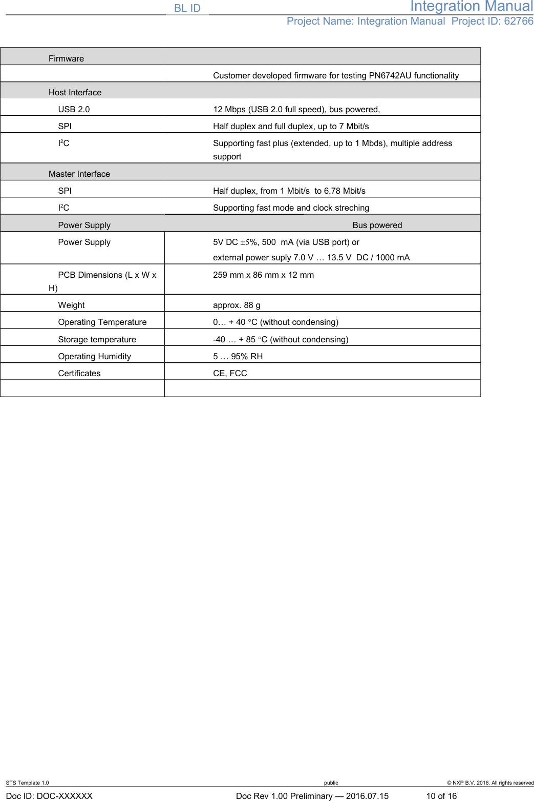 BL ID Integration ManualProject Name: Integration Manual  Project ID: 62766FirmwareCustomer developed firmware for testing PN6742AU functionalityHost Interface     USB 2.0 12 Mbps (USB 2.0 full speed), bus powered,    SPI Half duplex and full duplex, up to 7 Mbit/s    I2C Supporting fast plus (extended, up to 1 Mbds), multiple address supportMaster Interface     SPI Half duplex, from 1 Mbit/s  to 6.78 Mbit/s    I2C Supporting fast mode and clock streching    Power Supply  Bus powered     Power Supply 5V DC 5%, 500  mA (via USB port) orexternal power suply 7.0 V … 13.5 V  DC / 1000 mA    PCB Dimensions (L x W x H)259 mm x 86 mm x 12 mm     Weight approx. 88 g      Operating Temperature 0… + 40 C (without condensing)      Storage temperature -40 … + 85 C (without condensing)    Operating Humidity 5 … 95% RH     Certificates CE, FCCSTS Template 1.0 public © NXP B.V. 2016. All rights reservedDoc ID: DOC-XXXXXX Doc Rev 1.00 Preliminary — 2016.07.15 10 of 16
