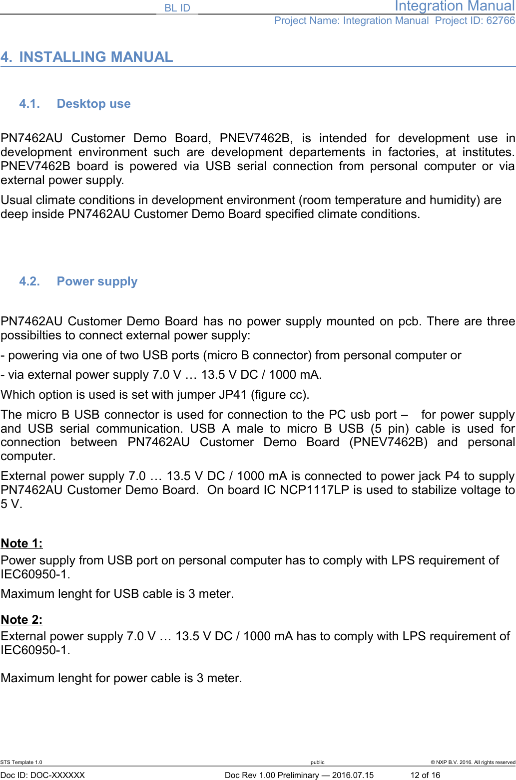 BL ID Integration ManualProject Name: Integration Manual  Project ID: 627664. INSTALLING MANUAL4.1. Desktop use PN7462AU   Customer   Demo   Board,   PNEV7462B,  is   intended   for   development   use   indevelopment  environment  such   are   development  departements  in   factories,   at   institutes.PNEV7462B  board is powered via USB serial connection from  personal computer or viaexternal power supply.Usual climate conditions in development environment (room temperature and humidity) are deep inside PN7462AU Customer Demo Board specified climate conditions.  4.2. Power supplyPN7462AU Customer Demo Board has no power supply mounted on pcb. There are threepossibilties to connect external power supply:- powering via one of two USB ports (micro B connector) from personal computer or- via external power supply 7.0 V … 13.5 V DC / 1000 mA.Which option is used is set with jumper JP41 (figure cc).The micro B USB connector is used for connection to the PC usb port –   for power supplyand  USB   serial  communication.   USB  A   male  to   micro   B  USB   (5  pin)   cable  is   used  forconnection   between  PN7462AU  Customer   Demo   Board   (PNEV7462B)   and   personalcomputer.External power supply 7.0 … 13.5 V DC / 1000 mA is connected to power jack P4 to supplyPN7462AU Customer Demo Board.  On board IC NCP1117LP is used to stabilize voltage to5 V.Note 1:Power supply from USB port on personal computer has to comply with LPS requirement of IEC60950-1.Maximum lenght for USB cable is 3 meter.Note 2:External power supply 7.0 V … 13.5 V DC / 1000 mA has to comply with LPS requirement of IEC60950-1.Maximum lenght for power cable is 3 meter.STS Template 1.0 public © NXP B.V. 2016. All rights reservedDoc ID: DOC-XXXXXX Doc Rev 1.00 Preliminary — 2016.07.15 12 of 16