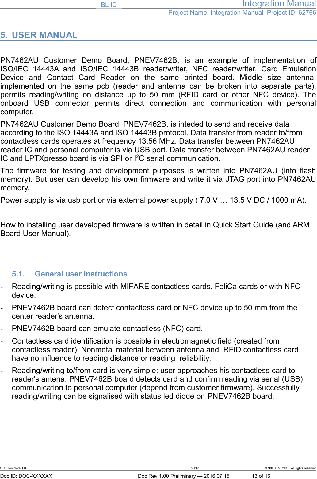 BL ID Integration ManualProject Name: Integration Manual  Project ID: 627665. USER MANUALPN7462AU   Customer   Demo   Board,   PNEV7462B,  is   an   example   of   implementation   ofISO/IEC   14443A  and   ISO/IEC   14443B   reader/writer,   NFC   reader/writer,   Card   EmulationDevice   and   Contact   Card   Reader   on   the   same   printed   board.   Middle   size   antenna,implemented on   the  same pcb  (reader and  antenna can  be  broken into  separate parts),permits reading/writing  on distance  up  to 50  mm  (RFID card  or  other NFC  device). Theonboard   USB   connector   permits   direct   connection   and   communication   with   personalcomputer. PN7462AU Customer Demo Board, PNEV7462B, is inteded to send and receive data according to the ISO 14443A and ISO 14443B protocol. Data transfer from reader to/from contactless cards operates at frequency 13.56 MHz. Data transfer between PN7462AU reader IC and personal computer is via USB port. Data transfer between PN7462AU reader IC and LPTXpresso board is via SPI or I2C serial communication. The firmware for testing and development   purposes is written into PN7462AU (into flashmemory). But user can develop his own firmware and write it via JTAG port into PN7462AUmemory. Power supply is via usb port or via external power supply ( 7.0 V … 13.5 V DC / 1000 mA). How to installing user developed firmware is written in detail in Quick Start Guide (and ARM Board User Manual).5.1. General user instructions-Reading/writing is possible with MIFARE contactless cards, FeliCa cards or with NFC device.-PNEV7462B board can detect contactless card or NFC device up to 50 mm from the center reader&apos;s antenna.-PNEV7462B board can emulate contactless (NFC) card.-Contactless card identification is possible in electromagnetic field (created from contactless reader). Nonmetal material between antenna and  RFID contactless card have no influence to reading distance or reading  reliability.-Reading/writing to/from card is very simple: user approaches his contactless card to reader&apos;s antena. PNEV7462B board detects card and confirm reading via serial (USB) communication to personal computer (depend from customer firmware). Successfully reading/writing can be signalised with status led diode on PNEV7462B board. STS Template 1.0 public © NXP B.V. 2016. All rights reservedDoc ID: DOC-XXXXXX Doc Rev 1.00 Preliminary — 2016.07.15 13 of 16