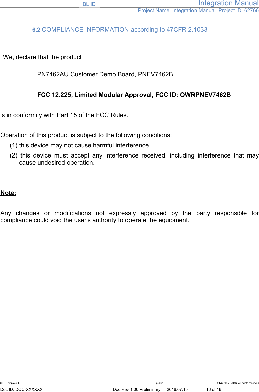 BL ID Integration ManualProject Name: Integration Manual  Project ID: 627666.2 COMPLIANCE INFORMATION according to 47CFR 2.1033 We, declare that the productPN7462AU Customer Demo Board, PNEV7462B FCC 12.225, Limited Modular Approval, FCC ID: OWRPNEV7462Bis in conformity with Part 15 of the FCC Rules.Operation of this product is subject to the following conditions: (1) this device may not cause harmful interference(2)  this device must accept  any interference received, including interference that maycause undesired operation.Note:Any   changes   or   modifications   not   expressly   approved   by   the   party   responsible   forcompliance could void the user&apos;s authority to operate the equipment.STS Template 1.0 public © NXP B.V. 2016. All rights reservedDoc ID: DOC-XXXXXX Doc Rev 1.00 Preliminary — 2016.07.15 16 of 16