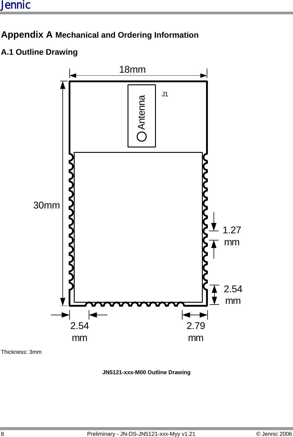 Jennic  Appendix A Mechanical and Ordering Information   A.1 Outline Drawing Antenna30mm18mmJ12.79mm2.54mm2.54mm1.27mm Thickness: 3mm  JN5121-xxx-M00 Outline Drawing     8  Preliminary - JN-DS-JN5121-xxx-Myy v1.21  © Jennic 2006 