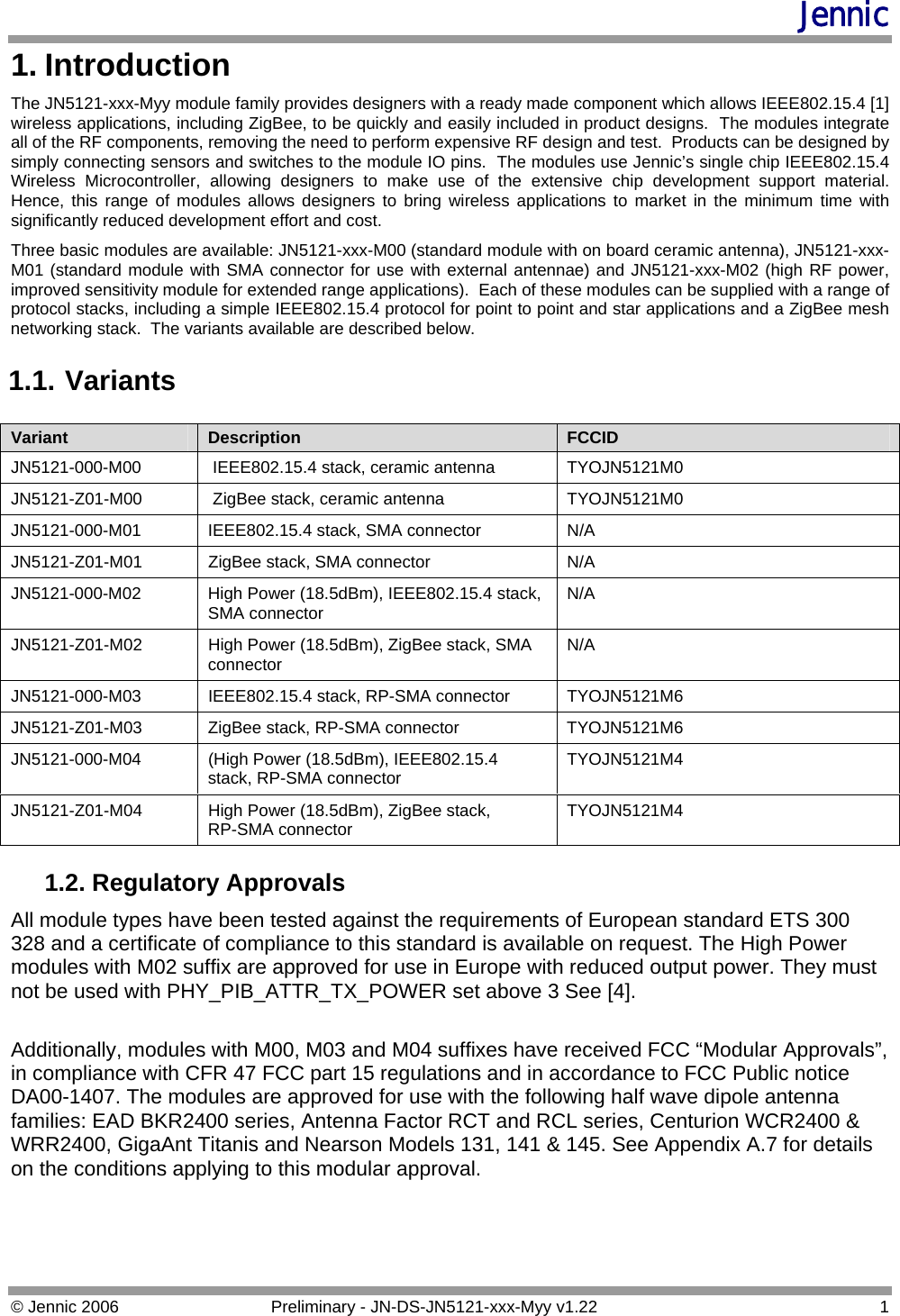 Jennic 1. Introduction The JN5121-xxx-Myy module family provides designers with a ready made component which allows IEEE802.15.4 [1] wireless applications, including ZigBee, to be quickly and easily included in product designs.  The modules integrate all of the RF components, removing the need to perform expensive RF design and test.  Products can be designed by simply connecting sensors and switches to the module IO pins.  The modules use Jennic’s single chip IEEE802.15.4 Wireless Microcontroller, allowing designers to make use of the extensive chip development support material.  Hence, this range of modules allows designers to bring wireless applications to market in the minimum time with significantly reduced development effort and cost. Three basic modules are available: JN5121-xxx-M00 (standard module with on board ceramic antenna), JN5121-xxx-M01 (standard module with SMA connector for use with external antennae) and JN5121-xxx-M02 (high RF power, improved sensitivity module for extended range applications).  Each of these modules can be supplied with a range of protocol stacks, including a simple IEEE802.15.4 protocol for point to point and star applications and a ZigBee mesh networking stack.  The variants available are described below. 1.1. Variants Variant  Description  FCCID JN5121-000-M00  IEEE802.15.4 stack, ceramic antenna  TYOJN5121M0 JN5121-Z01-M00   ZigBee stack, ceramic antenna  TYOJN5121M0 JN5121-000-M01 IEEE802.15.4 stack, SMA connector  N/A JN5121-Z01-M01  ZigBee stack, SMA connector  N/A JN5121-000-M02  High Power (18.5dBm), IEEE802.15.4 stack, SMA connector  N/A JN5121-Z01-M02  High Power (18.5dBm), ZigBee stack, SMA connector  N/A JN5121-000-M03 IEEE802.15.4 stack, RP-SMA connector  TYOJN5121M6 JN5121-Z01-M03  ZigBee stack, RP-SMA connector  TYOJN5121M6 JN5121-000-M04  (High Power (18.5dBm), IEEE802.15.4 stack, RP-SMA connector  TYOJN5121M4 JN5121-Z01-M04  High Power (18.5dBm), ZigBee stack,      RP-SMA connector  TYOJN5121M4 1.2. Regulatory Approvals All module types have been tested against the requirements of European standard ETS 300 328 and a certificate of compliance to this standard is available on request. The High Power modules with M02 suffix are approved for use in Europe with reduced output power. They must not be used with PHY_PIB_ATTR_TX_POWER set above 3 See [4].  Additionally, modules with M00, M03 and M04 suffixes have received FCC “Modular Approvals”, in compliance with CFR 47 FCC part 15 regulations and in accordance to FCC Public notice DA00-1407. The modules are approved for use with the following half wave dipole antenna families: EAD BKR2400 series, Antenna Factor RCT and RCL series, Centurion WCR2400 &amp; WRR2400, GigaAnt Titanis and Nearson Models 131, 141 &amp; 145. See Appendix A.7 for details on the conditions applying to this modular approval.  © Jennic 2006  Preliminary - JN-DS-JN5121-xxx-Myy v1.22  1 