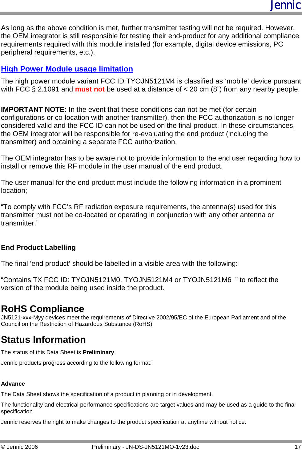 Jennic  As long as the above condition is met, further transmitter testing will not be required. However, the OEM integrator is still responsible for testing their end-product for any additional compliance requirements required with this module installed (for example, digital device emissions, PC peripheral requirements, etc.).  High Power Module usage limitation The high power module variant FCC ID TYOJN5121M4 is classified as ‘mobile’ device pursuant with FCC § 2.1091 and must not be used at a distance of &lt; 20 cm (8”) from any nearby people.   IMPORTANT NOTE: In the event that these conditions can not be met (for certain configurations or co-location with another transmitter), then the FCC authorization is no longer considered valid and the FCC ID can not be used on the final product. In these circumstances, the OEM integrator will be responsible for re-evaluating the end product (including the transmitter) and obtaining a separate FCC authorization.  The OEM integrator has to be aware not to provide information to the end user regarding how to install or remove this RF module in the user manual of the end product.  The user manual for the end product must include the following information in a prominent location;  “To comply with FCC’s RF radiation exposure requirements, the antenna(s) used for this transmitter must not be co-located or operating in conjunction with any other antenna or transmitter.”   End Product Labelling  The final ‘end product’ should be labelled in a visible area with the following:  “Contains TX FCC ID: TYOJN5121M0, TYOJN5121M4 or TYOJN5121M6  ” to reflect the version of the module being used inside the product.  RoHS Compliance JN5121-xxx-Myy devices meet the requirements of Directive 2002/95/EC of the European Parliament and of the Council on the Restriction of Hazardous Substance (RoHS).  Status Information The status of this Data Sheet is Preliminary. Jennic products progress according to the following format:  Advance The Data Sheet shows the specification of a product in planning or in development. The functionality and electrical performance specifications are target values and may be used as a guide to the final specification. Jennic reserves the right to make changes to the product specification at anytime without notice.  © Jennic 2006  Preliminary - JN-DS-JN5121MO-1v23.doc  17 