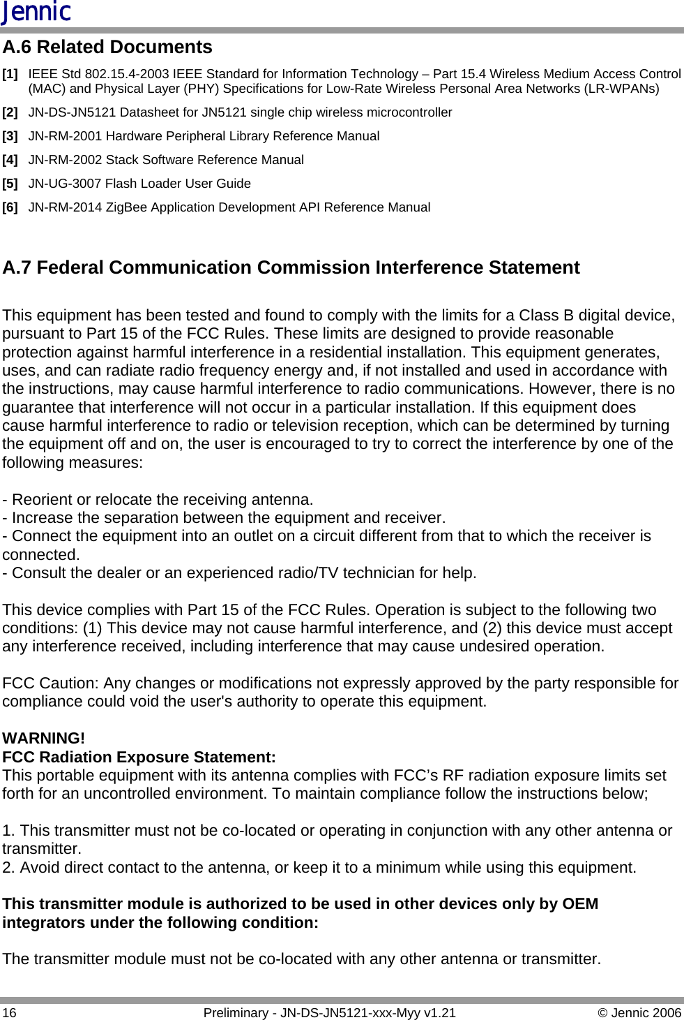 Jennic A.6 Related Documents [1]  IEEE Std 802.15.4-2003 IEEE Standard for Information Technology – Part 15.4 Wireless Medium Access Control (MAC) and Physical Layer (PHY) Specifications for Low-Rate Wireless Personal Area Networks (LR-WPANs) [2]  JN-DS-JN5121 Datasheet for JN5121 single chip wireless microcontroller [3]  JN-RM-2001 Hardware Peripheral Library Reference Manual [4]  JN-RM-2002 Stack Software Reference Manual [5]  JN-UG-3007 Flash Loader User Guide [6]  JN-RM-2014 ZigBee Application Development API Reference Manual   A.7 Federal Communication Commission Interference Statement  This equipment has been tested and found to comply with the limits for a Class B digital device, pursuant to Part 15 of the FCC Rules. These limits are designed to provide reasonable protection against harmful interference in a residential installation. This equipment generates, uses, and can radiate radio frequency energy and, if not installed and used in accordance with the instructions, may cause harmful interference to radio communications. However, there is no guarantee that interference will not occur in a particular installation. If this equipment does cause harmful interference to radio or television reception, which can be determined by turning the equipment off and on, the user is encouraged to try to correct the interference by one of the following measures:  - Reorient or relocate the receiving antenna. - Increase the separation between the equipment and receiver. - Connect the equipment into an outlet on a circuit different from that to which the receiver is connected. - Consult the dealer or an experienced radio/TV technician for help.  This device complies with Part 15 of the FCC Rules. Operation is subject to the following two conditions: (1) This device may not cause harmful interference, and (2) this device must accept any interference received, including interference that may cause undesired operation.  FCC Caution: Any changes or modifications not expressly approved by the party responsible for compliance could void the user&apos;s authority to operate this equipment.  WARNING!  FCC Radiation Exposure Statement: This portable equipment with its antenna complies with FCC’s RF radiation exposure limits set forth for an uncontrolled environment. To maintain compliance follow the instructions below;  1. This transmitter must not be co-located or operating in conjunction with any other antenna or transmitter. 2. Avoid direct contact to the antenna, or keep it to a minimum while using this equipment.  This transmitter module is authorized to be used in other devices only by OEM integrators under the following condition:  The transmitter module must not be co-located with any other antenna or transmitter.  16  Preliminary - JN-DS-JN5121-xxx-Myy v1.21  © Jennic 2006 