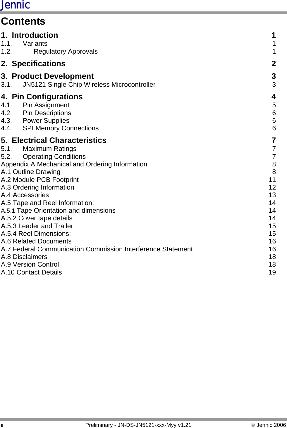 Jennic Contents 1. Introduction 1 1.1. Variants  1 1.2. Regulatory Approvals 1 2. Specifications 2 3. Product Development 3 3.1.  JN5121 Single Chip Wireless Microcontroller 3 4. Pin Configurations 4 4.1. Pin Assignment 5 4.2. Pin Descriptions 6 4.3. Power Supplies 6 4.4.  SPI Memory Connections 6 5. Electrical Characteristics 7 5.1. Maximum Ratings 7 5.2. Operating Conditions 7 Appendix A Mechanical and Ordering Information 8 A.1 Outline Drawing 8 A.2 Module PCB Footprint 11 A.3 Ordering Information 12 A.4 Accessories 13 A.5 Tape and Reel Information: 14 A.5.1 Tape Orientation and dimensions 14 A.5.2 Cover tape details 14 A.5.3 Leader and Trailer 15 A.5.4 Reel Dimensions: 15 A.6 Related Documents 16 A.7 Federal Communication Commission Interference Statement 16 A.8 Disclaimers 18 A.9 Version Control 18 A.10 Contact Details 19 ii  Preliminary - JN-DS-JN5121-xxx-Myy v1.21  © Jennic 2006 