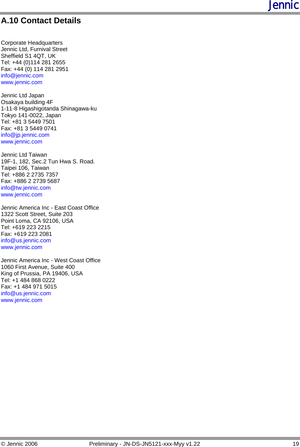 Jennic A.10 Contact Details  Corporate Headquarters Jennic Ltd, Furnival Street Sheffield S1 4QT, UK Tel: +44 (0)114 281 2655 Fax: +44 (0) 114 281 2951 info@jennic.com www.jennic.com Jennic Ltd Japan Osakaya building 4F 1-11-8 Higashigotanda Shinagawa-ku Tokyo 141-0022, Japan Tel: +81 3 5449 7501 Fax: +81 3 5449 0741 info@jp.jennic.com www.jennic.com  Jennic Ltd Taiwan 19F-1, 182, Sec.2 Tun Hwa S. Road. Taipei 106, Taiwan Tel: +886 2 2735 7357 Fax: +886 2 2739 5687 info@tw.jennic.com www.jennic.com  Jennic America Inc - East Coast Office 1322 Scott Street, Suite 203 Point Loma, CA 92106, USA Tel: +619 223 2215 Fax: +619 223 2081 info@us.jennic.com www.jennic.com Jennic America Inc - West Coast Office 1060 First Avenue, Suite 400 King of Prussia, PA 19406, USA Tel: +1 484 868 0222 Fax: +1 484 971 5015 info@us.jennic.com www.jennic.com    © Jennic 2006  Preliminary - JN-DS-JN5121-xxx-Myy v1.22  19 