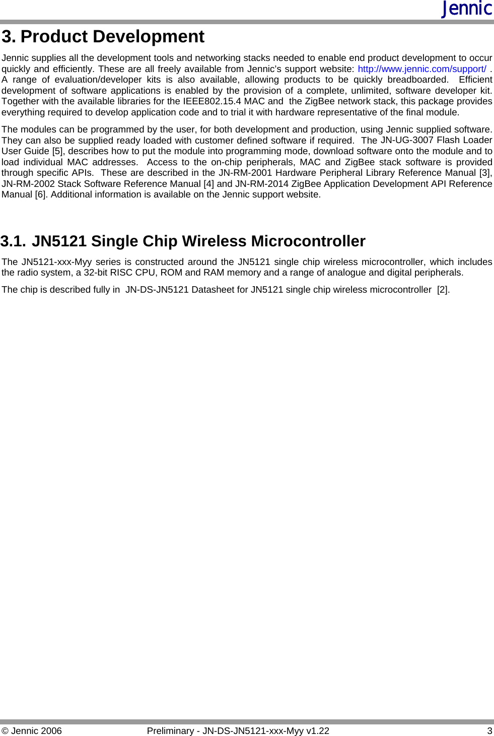 Jennic 3. Product Development Jennic supplies all the development tools and networking stacks needed to enable end product development to occur quickly and efficiently. These are all freely available from Jennic’s support website: http://www.jennic.com/support/ .  A range of evaluation/developer kits is also available, allowing products to be quickly breadboarded.  Efficient development of software applications is enabled by the provision of a complete, unlimited, software developer kit.  Together with the available libraries for the IEEE802.15.4 MAC and  the ZigBee network stack, this package provides everything required to develop application code and to trial it with hardware representative of the final module. The modules can be programmed by the user, for both development and production, using Jennic supplied software.  They can also be supplied ready loaded with customer defined software if required.  The JN-UG-3007 Flash Loader User Guide [5], describes how to put the module into programming mode, download software onto the module and to load individual MAC addresses.  Access to the on-chip peripherals, MAC and ZigBee stack software is provided through specific APIs.  These are described in the JN-RM-2001 Hardware Peripheral Library Reference Manual [3],  JN-RM-2002 Stack Software Reference Manual [4] and JN-RM-2014 ZigBee Application Development API Reference Manual . Additional information is available on the Jennic support website.[6] 3.1. JN5121 Single Chip Wireless Microcontroller The JN5121-xxx-Myy series is constructed around the JN5121 single chip wireless microcontroller, which includes the radio system, a 32-bit RISC CPU, ROM and RAM memory and a range of analogue and digital peripherals. The chip is described fully in  JN-DS-JN5121 Datasheet for JN5121 single chip wireless microcontroller  [2]. © Jennic 2006  Preliminary - JN-DS-JN5121-xxx-Myy v1.22  3 