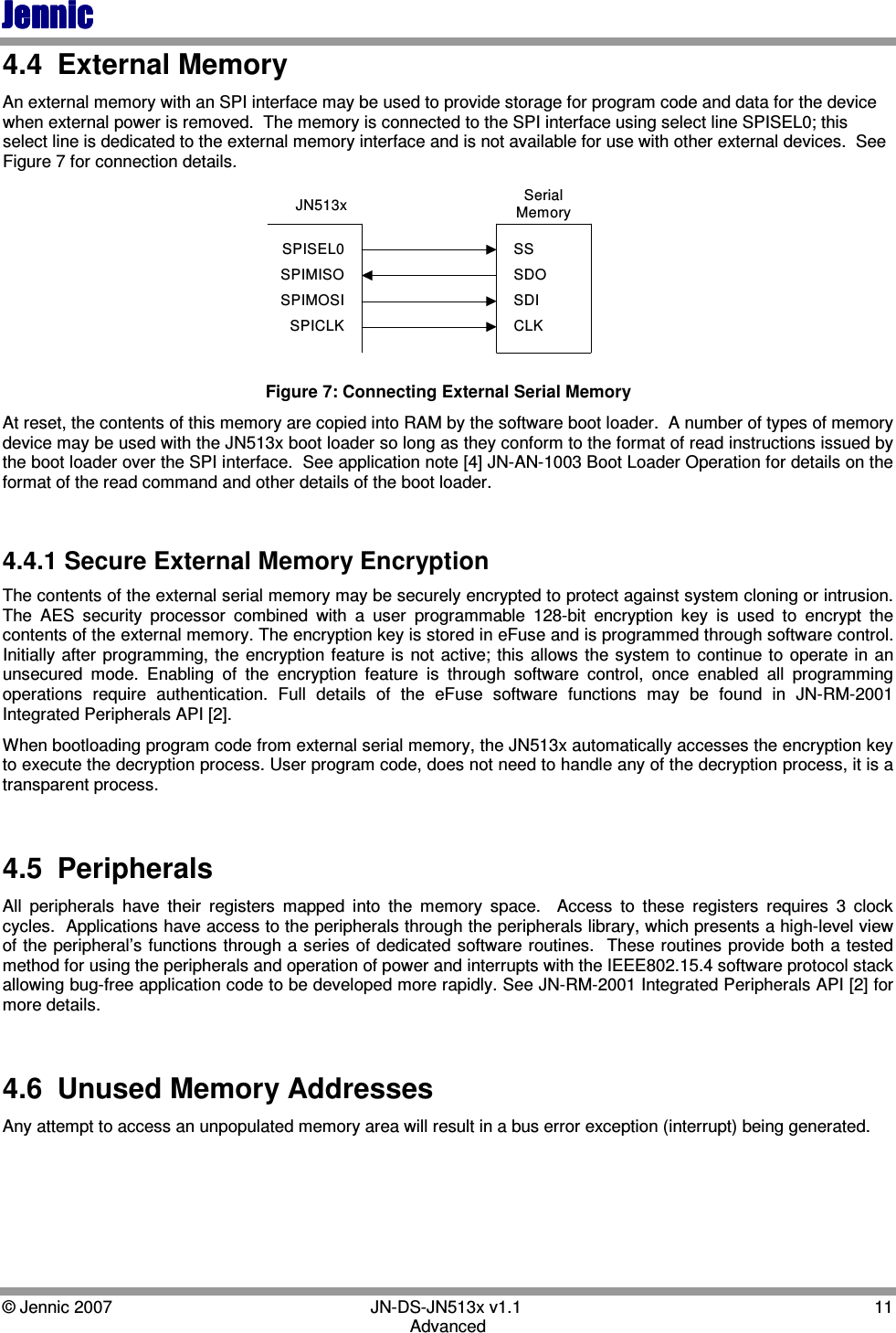 JennicJennicJennicJennic    © Jennic 2007        JN-DS-JN513x v1.1  11 Advanced 4.4  External Memory An external memory with an SPI interface may be used to provide storage for program code and data for the device when external power is removed.  The memory is connected to the SPI interface using select line SPISEL0; this select line is dedicated to the external memory interface and is not available for use with other external devices.  See Figure 7 for connection details. JN513x SerialMemorySPISEL0SPIMISOSPIMOSISPICLKSSSDOSDICLK Figure 7: Connecting External Serial Memory At reset, the contents of this memory are copied into RAM by the software boot loader.  A number of types of memory device may be used with the JN513x boot loader so long as they conform to the format of read instructions issued by the boot loader over the SPI interface.  See application note [4] JN-AN-1003 Boot Loader Operation for details on the format of the read command and other details of the boot loader.  4.4.1 Secure External Memory Encryption The contents of the external serial memory may be securely encrypted to protect against system cloning or intrusion. The  AES  security  processor  combined  with  a  user  programmable  128-bit  encryption  key  is  used  to  encrypt  the contents of the external memory. The encryption key is stored in eFuse and is programmed through software control.  Initially after  programming, the  encryption  feature is  not  active; this  allows  the system to continue to  operate in an unsecured  mode.  Enabling  of  the  encryption  feature  is  through  software  control,  once  enabled  all  programming operations  require  authentication.  Full  details  of  the  eFuse  software  functions  may  be  found  in  JN-RM-2001 Integrated Peripherals API [2]. When bootloading program code from external serial memory, the JN513x automatically accesses the encryption key to execute the decryption process. User program code, does not need to handle any of the decryption process, it is a transparent process.  4.5  Peripherals All  peripherals  have  their  registers  mapped  into  the  memory  space.    Access  to  these  registers  requires  3  clock cycles.  Applications have access to the peripherals through the peripherals library, which presents a high-level view of the peripheral’s functions through a series of dedicated software routines.  These routines provide both a tested method for using the peripherals and operation of power and interrupts with the IEEE802.15.4 software protocol stack allowing bug-free application code to be developed more rapidly. See JN-RM-2001 Integrated Peripherals API [2] for more details.  4.6  Unused Memory Addresses Any attempt to access an unpopulated memory area will result in a bus error exception (interrupt) being generated.  