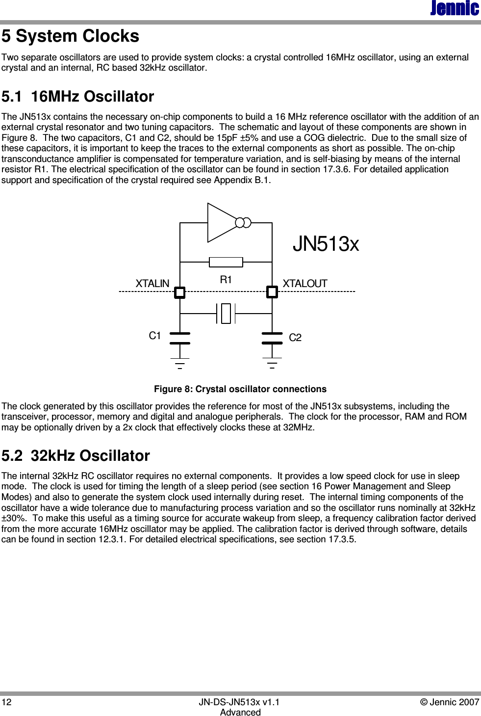 JennicJennicJennicJennic 12        JN-DS-JN513x v1.1  © Jennic 2007 Advanced 5 System Clocks Two separate oscillators are used to provide system clocks: a crystal controlled 16MHz oscillator, using an external crystal and an internal, RC based 32kHz oscillator. 5.1  16MHz Oscillator The JN513x contains the necessary on-chip components to build a 16 MHz reference oscillator with the addition of an external crystal resonator and two tuning capacitors.  The schematic and layout of these components are shown in Figure 8.  The two capacitors, C1 and C2, should be 15pF ±5% and use a COG dielectric.  Due to the small size of these capacitors, it is important to keep the traces to the external components as short as possible. The on-chip transconductance amplifier is compensated for temperature variation, and is self-biasing by means of the internal resistor R1. The electrical specification of the oscillator can be found in section 17.3.6. For detailed application support and specification of the crystal required see Appendix B.1. XTALOUTC2C1R1XTALINJN513x Figure 8: Crystal oscillator connections  The clock generated by this oscillator provides the reference for most of the JN513x subsystems, including the transceiver, processor, memory and digital and analogue peripherals.  The clock for the processor, RAM and ROM may be optionally driven by a 2x clock that effectively clocks these at 32MHz. 5.2  32kHz Oscillator The internal 32kHz RC oscillator requires no external components.  It provides a low speed clock for use in sleep mode.  The clock is used for timing the length of a sleep period (see section 16 Power Management and Sleep Modes) and also to generate the system clock used internally during reset.  The internal timing components of the oscillator have a wide tolerance due to manufacturing process variation and so the oscillator runs nominally at 32kHz ±30%.  To make this useful as a timing source for accurate wakeup from sleep, a frequency calibration factor derived from the more accurate 16MHz oscillator may be applied. The calibration factor is derived through software, details can be found in section 12.3.1. For detailed electrical specifications, see section 17.3.5.  