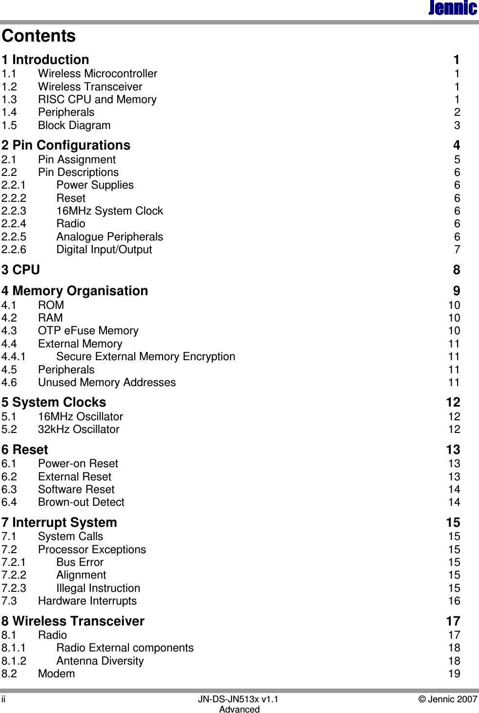 JennicJennicJennicJennic ii        JN-DS-JN513x v1.1  © Jennic 2007 Advanced Contents 1 Introduction  1 1.1  Wireless Microcontroller  1 1.2  Wireless Transceiver  1 1.3  RISC CPU and Memory  1 1.4  Peripherals  2 1.5  Block Diagram  3 2 Pin Configurations  4 2.1   Pin Assignment  5 2.2  Pin Descriptions  6 2.2.1  Power Supplies  6 2.2.2  Reset  6 2.2.3  16MHz System Clock  6 2.2.4  Radio  6 2.2.5  Analogue Peripherals  6 2.2.6  Digital Input/Output  7 3 CPU  8 4 Memory Organisation  9 4.1  ROM  10 4.2  RAM  10 4.3   OTP eFuse Memory  10 4.4  External Memory  11 4.4.1   Secure External Memory Encryption  11 4.5  Peripherals  11 4.6  Unused Memory Addresses  11 5 System Clocks  12 5.1  16MHz Oscillator  12 5.2  32kHz Oscillator  12 6 Reset  13 6.1  Power-on Reset  13 6.2  External Reset  13 6.3  Software Reset  14 6.4  Brown-out Detect  14 7 Interrupt System  15 7.1  System Calls  15 7.2  Processor Exceptions  15 7.2.1  Bus Error  15 7.2.2  Alignment  15 7.2.3  Illegal Instruction  15 7.3  Hardware Interrupts  16 8 Wireless Transceiver  17 8.1  Radio  17 8.1.1  Radio External components  18 8.1.2   Antenna Diversity  18 8.2  Modem  19 