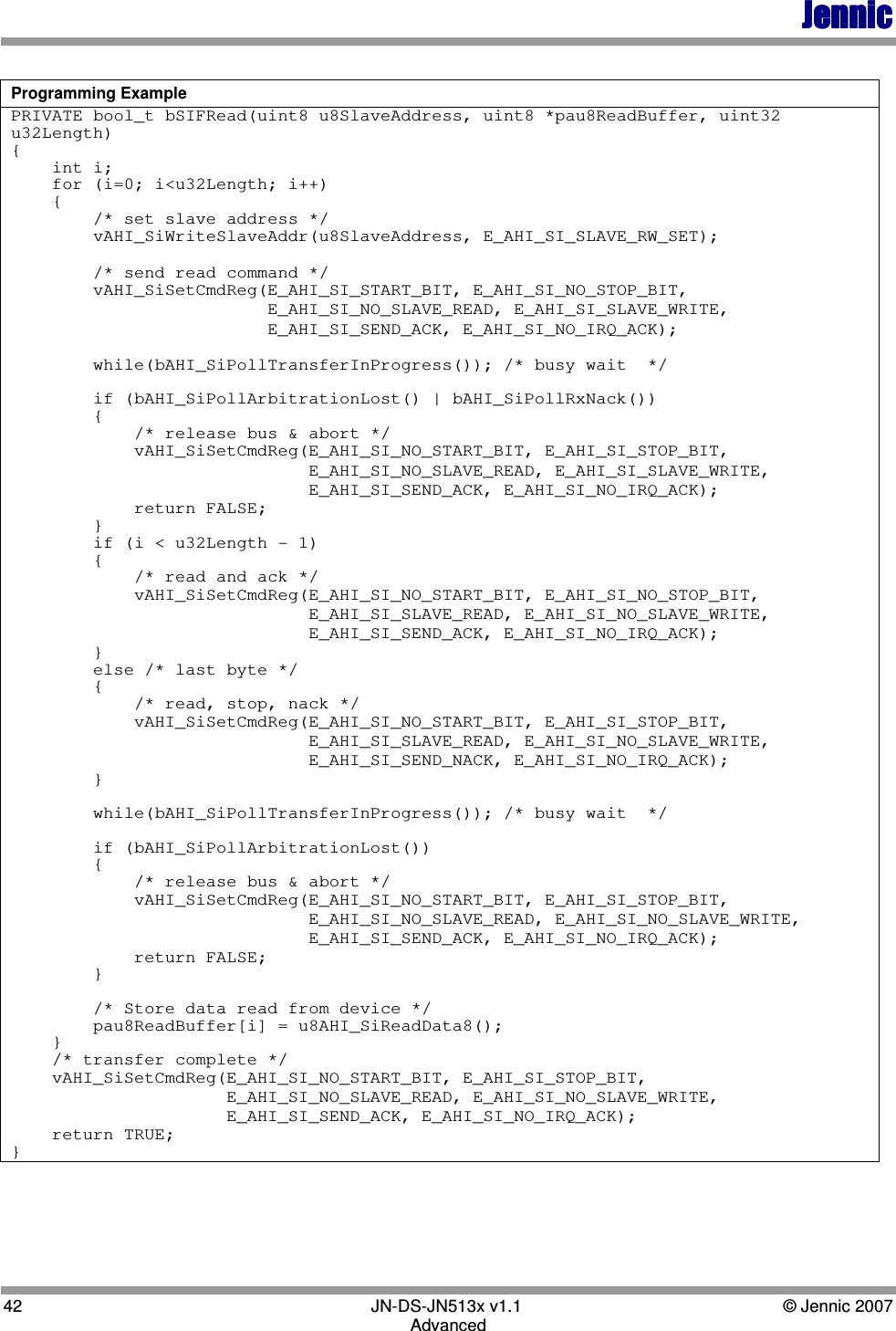 JennicJennicJennicJennic 42        JN-DS-JN513x v1.1  © Jennic 2007 Advanced  Programming Example PRIVATE bool_t bSIFRead(uint8 u8SlaveAddress, uint8 *pau8ReadBuffer, uint32 u32Length) {     int i;     for (i=0; i&lt;u32Length; i++)     {         /* set slave address */         vAHI_SiWriteSlaveAddr(u8SlaveAddress, E_AHI_SI_SLAVE_RW_SET);          /* send read command */         vAHI_SiSetCmdReg(E_AHI_SI_START_BIT, E_AHI_SI_NO_STOP_BIT,                          E_AHI_SI_NO_SLAVE_READ, E_AHI_SI_SLAVE_WRITE,                          E_AHI_SI_SEND_ACK, E_AHI_SI_NO_IRQ_ACK);          while(bAHI_SiPollTransferInProgress()); /* busy wait  */          if (bAHI_SiPollArbitrationLost() | bAHI_SiPollRxNack())         {             /* release bus &amp; abort */             vAHI_SiSetCmdReg(E_AHI_SI_NO_START_BIT, E_AHI_SI_STOP_BIT,                              E_AHI_SI_NO_SLAVE_READ, E_AHI_SI_SLAVE_WRITE,                              E_AHI_SI_SEND_ACK, E_AHI_SI_NO_IRQ_ACK);             return FALSE;         }         if (i &lt; u32Length - 1)         {             /* read and ack */             vAHI_SiSetCmdReg(E_AHI_SI_NO_START_BIT, E_AHI_SI_NO_STOP_BIT,                              E_AHI_SI_SLAVE_READ, E_AHI_SI_NO_SLAVE_WRITE,                              E_AHI_SI_SEND_ACK, E_AHI_SI_NO_IRQ_ACK);         }         else /* last byte */         {             /* read, stop, nack */             vAHI_SiSetCmdReg(E_AHI_SI_NO_START_BIT, E_AHI_SI_STOP_BIT,                              E_AHI_SI_SLAVE_READ, E_AHI_SI_NO_SLAVE_WRITE,                              E_AHI_SI_SEND_NACK, E_AHI_SI_NO_IRQ_ACK);         }          while(bAHI_SiPollTransferInProgress()); /* busy wait  */          if (bAHI_SiPollArbitrationLost())         {             /* release bus &amp; abort */             vAHI_SiSetCmdReg(E_AHI_SI_NO_START_BIT, E_AHI_SI_STOP_BIT,                              E_AHI_SI_NO_SLAVE_READ, E_AHI_SI_NO_SLAVE_WRITE,                              E_AHI_SI_SEND_ACK, E_AHI_SI_NO_IRQ_ACK);             return FALSE;         }          /* Store data read from device */         pau8ReadBuffer[i] = u8AHI_SiReadData8();     }     /* transfer complete */     vAHI_SiSetCmdReg(E_AHI_SI_NO_START_BIT, E_AHI_SI_STOP_BIT,                      E_AHI_SI_NO_SLAVE_READ, E_AHI_SI_NO_SLAVE_WRITE,                      E_AHI_SI_SEND_ACK, E_AHI_SI_NO_IRQ_ACK);     return TRUE; } 