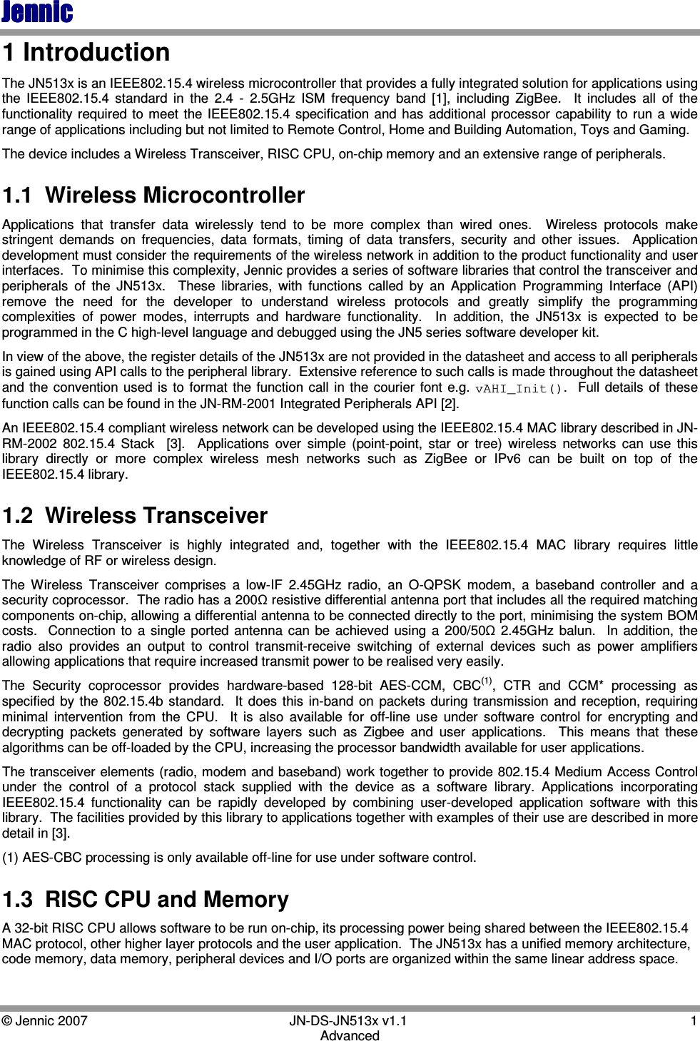 JennicJennicJennicJennic    © Jennic 2007        JN-DS-JN513x v1.1  1 Advanced 1 Introduction The JN513x is an IEEE802.15.4 wireless microcontroller that provides a fully integrated solution for applications using the  IEEE802.15.4  standard  in  the  2.4  -  2.5GHz  ISM  frequency  band  [1],  including  ZigBee.    It  includes  all  of  the functionality required to meet  the IEEE802.15.4  specification and  has  additional  processor  capability to  run a wide range of applications including but not limited to Remote Control, Home and Building Automation, Toys and Gaming.  The device includes a Wireless Transceiver, RISC CPU, on-chip memory and an extensive range of peripherals. 1.1  Wireless Microcontroller Applications  that  transfer  data  wirelessly  tend  to  be  more  complex  than  wired  ones.    Wireless  protocols  make stringent  demands  on  frequencies,  data  formats,  timing  of  data  transfers,  security  and  other  issues.    Application development must consider the requirements of the wireless network in addition to the product functionality and user interfaces.  To minimise this complexity, Jennic provides a series of software libraries that control the transceiver and peripherals  of  the  JN513x.    These  libraries,  with  functions  called  by  an  Application  Programming  Interface  (API) remove  the  need  for  the  developer  to  understand  wireless  protocols  and  greatly  simplify  the  programming complexities  of  power  modes,  interrupts  and  hardware  functionality.    In  addition,  the  JN513x  is  expected  to  be programmed in the C high-level language and debugged using the JN5 series software developer kit. In view of the above, the register details of the JN513x are not provided in the datasheet and access to all peripherals is gained using API calls to the peripheral library.  Extensive reference to such calls is made throughout the datasheet and the  convention used  is  to  format  the function  call  in  the  courier  font e.g.  vAHI_Init().    Full  details  of  these function calls can be found in the JN-RM-2001 Integrated Peripherals API [2]. An IEEE802.15.4 compliant wireless network can be developed using the IEEE802.15.4 MAC library described in JN-RM-2002  802.15.4  Stack    [3].    Applications  over  simple  (point-point,  star  or  tree)  wireless  networks  can  use  this library  directly  or  more  complex  wireless  mesh  networks  such  as  ZigBee  or  IPv6  can  be  built  on  top  of  the IEEE802.15.4 library. 1.2  Wireless Transceiver  The  Wireless  Transceiver  is  highly  integrated  and,  together  with  the  IEEE802.15.4  MAC  library  requires  little knowledge of RF or wireless design. The  Wireless  Transceiver  comprises  a  low-IF  2.45GHz  radio,  an  O-QPSK  modem,  a  baseband  controller  and  a security coprocessor.  The radio has a 200Ω resistive differential antenna port that includes all the required matching components on-chip, allowing a differential antenna to be connected directly to the port, minimising the system BOM costs.    Connection to  a  single  ported antenna  can  be  achieved  using  a  200/50Ω  2.45GHz  balun.    In  addition,  the radio  also  provides  an  output  to  control  transmit-receive  switching  of  external  devices  such  as  power  amplifiers allowing applications that require increased transmit power to be realised very easily. The  Security  coprocessor  provides  hardware-based  128-bit  AES-CCM,  CBC(1),  CTR  and  CCM*  processing  as specified  by  the  802.15.4b  standard.    It  does  this  in-band  on  packets  during  transmission and  reception, requiring minimal  intervention  from  the  CPU.    It  is  also  available  for  off-line  use  under  software  control  for  encrypting  and decrypting  packets  generated  by  software  layers  such  as  Zigbee  and  user  applications.    This  means  that  these algorithms can be off-loaded by the CPU, increasing the processor bandwidth available for user applications. The transceiver elements (radio, modem and baseband) work together to provide 802.15.4 Medium Access Control under  the  control  of  a  protocol  stack  supplied  with  the  device  as  a  software  library.  Applications  incorporating IEEE802.15.4  functionality  can  be  rapidly  developed  by  combining  user-developed  application  software  with  this library.  The facilities provided by this library to applications together with examples of their use are described in more detail in [3]. (1) AES-CBC processing is only available off-line for use under software control. 1.3  RISC CPU and Memory A 32-bit RISC CPU allows software to be run on-chip, its processing power being shared between the IEEE802.15.4 MAC protocol, other higher layer protocols and the user application.  The JN513x has a unified memory architecture, code memory, data memory, peripheral devices and I/O ports are organized within the same linear address space.  