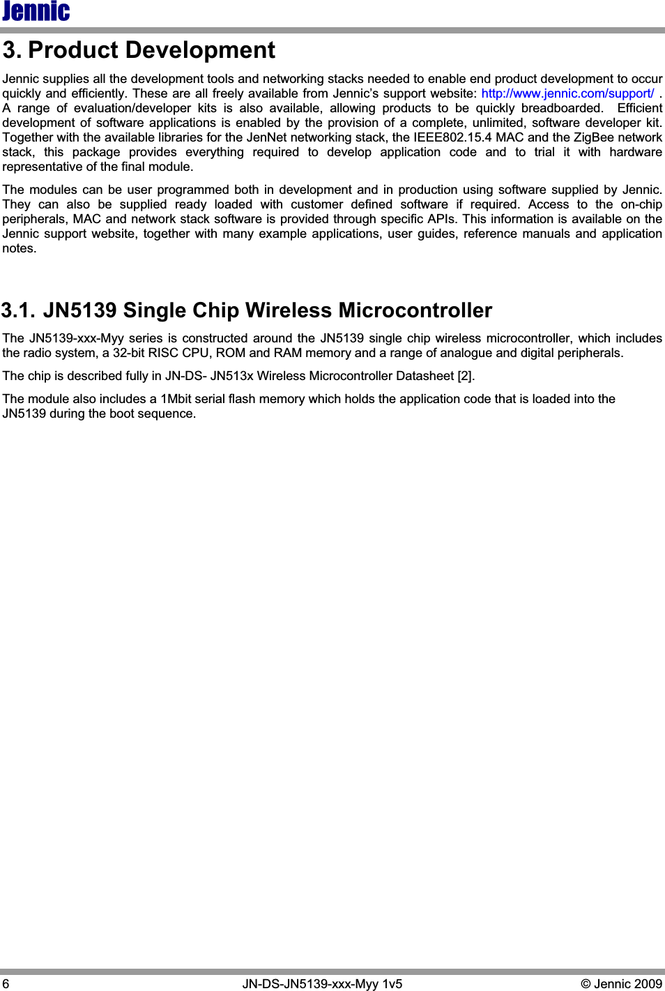 Jennic6   JN-DS-JN5139-xxx-Myy 1v5  © Jennic 2009 3. Product Development Jennic supplies all the development tools and networking stacks needed to enable end product development to occur quickly and efficiently. These are all freely available from Jennic’s support website: http://www.jennic.com/support/ .  A range of evaluation/developer kits is also available, allowing products to be quickly breadboarded.  Efficient development of software applications is enabled by the provision of a complete, unlimited, software developer kit.  Together with the available libraries for the JenNet networking stack, the IEEE802.15.4 MAC and the ZigBee network stack, this package provides everything required to develop application code and to trial it with hardware representative of the final module. The modules can be user programmed both in development and in production using software supplied by Jennic.  They can also be supplied ready loaded with customer defined software if required. Access to the on-chip peripherals, MAC and network stack software is provided through specific APIs. This information is available on the Jennic support website, together with many example applications, user guides, reference manuals and application notes. 3.1. JN5139 Single Chip Wireless Microcontroller The JN5139-xxx-Myy series is constructed around the JN5139 single chip wireless microcontroller, which includes the radio system, a 32-bit RISC CPU, ROM and RAM memory and a range of analogue and digital peripherals. The chip is described fully in JN-DS- JN513x Wireless Microcontroller Datasheet [2]. The module also includes a 1Mbit serial flash memory which holds the application code that is loaded into the JN5139 during the boot sequence. 