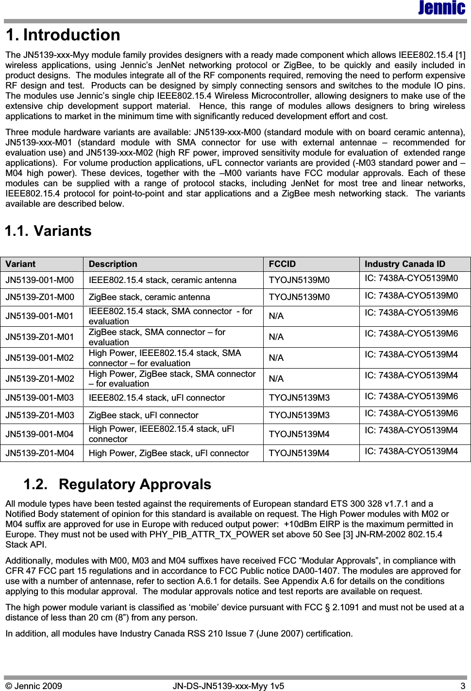 Jennic © Jennic 2009   JN-DS-JN5139-xxx-Myy 1v5  3 1. Introduction The JN5139-xxx-Myy module family provides designers with a ready made component which allows IEEE802.15.4 [1] wireless applications, using Jennic’s JenNet networking protocol or ZigBee, to be quickly and easily included in product designs.  The modules integrate all of the RF components required, removing the need to perform expensive RF design and test.  Products can be designed by simply connecting sensors and switches to the module IO pins.  The modules use Jennic’s single chip IEEE802.15.4 Wireless Microcontroller, allowing designers to make use of the extensive chip development support material.  Hence, this range of modules allows designers to bring wireless applications to market in the minimum time with significantly reduced development effort and cost. Three module hardware variants are available: JN5139-xxx-M00 (standard module with on board ceramic antenna), JN5139-xxx-M01 (standard module with SMA connector for use with external antennae – recommended for evaluation use) and JN5139-xxx-M02 (high RF power, improved sensitivity module for evaluation of  extended range applications).  For volume production applications, uFL connector variants are provided (-M03 standard power and –M04 high power). These devices, together with the –M00 variants have FCC modular approvals. Each of these modules can be supplied with a range of protocol stacks, including JenNet for most tree and linear networks,  IEEE802.15.4 protocol for point-to-point and star applications and a ZigBee mesh networking stack.  The variants available are described below. 1.1. Variants 1.2. Regulatory Approvals All module types have been tested against the requirements of European standard ETS 300 328 v1.7.1 and a Notified Body statement of opinion for this standard is available on request. The High Power modules with M02 or M04 suffix are approved for use in Europe with reduced output power:  +10dBm EIRP is the maximum permitted in Europe. They must not be used with PHY_PIB_ATTR_TX_POWER set above 50 See [3] JN-RM-2002 802.15.4 Stack API. Additionally, modules with M00, M03 and M04 suffixes have received FCC “Modular Approvals”, in compliance with CFR 47 FCC part 15 regulations and in accordance to FCC Public notice DA00-1407. The modules are approved for use with a number of antennase, refer to section A.6.1 for details. See Appendix A.6 for details on the conditions applying to this modular approval.  The modular approvals notice and test reports are available on request. The high power module variant is classified as ‘mobile’ device pursuant with FCC § 2.1091 and must not be used at a distance of less than 20 cm (8”) from any person. In addition, all modules have Industry Canada RSS 210 Issue 7 (June 2007) certification. Variant  Description  FCCID  Industry Canada ID JN5139-001-M00  IEEE802.15.4 stack, ceramic antenna  TYOJN5139M0  IC: 7438A-CYO5139M0 JN5139-Z01-M00  ZigBee stack, ceramic antenna  TYOJN5139M0  IC: 7438A-CYO5139M0 JN5139-001-M01  IEEE802.15.4 stack, SMA connector  - for evaluation  N/A  IC: 7438A-CYO5139M6 JN5139-Z01-M01  ZigBee stack, SMA connector – for evaluation  N/A  IC: 7438A-CYO5139M6 JN5139-001-M02  High Power, IEEE802.15.4 stack, SMA connector – for evaluation  N/A  IC: 7438A-CYO5139M4 JN5139-Z01-M02  High Power, ZigBee stack, SMA connector – for evaluation  N/A  IC: 7438A-CYO5139M4 JN5139-001-M03  IEEE802.15.4 stack, uFl connector   TYOJN5139M3  IC: 7438A-CYO5139M6 JN5139-Z01-M03  ZigBee stack, uFl connector  TYOJN5139M3  IC: 7438A-CYO5139M6 JN5139-001-M04  High Power, IEEE802.15.4 stack, uFl connector  TYOJN5139M4  IC: 7438A-CYO5139M4 JN5139-Z01-M04  High Power, ZigBee stack, uFl connector  TYOJN5139M4  IC: 7438A-CYO5139M4 