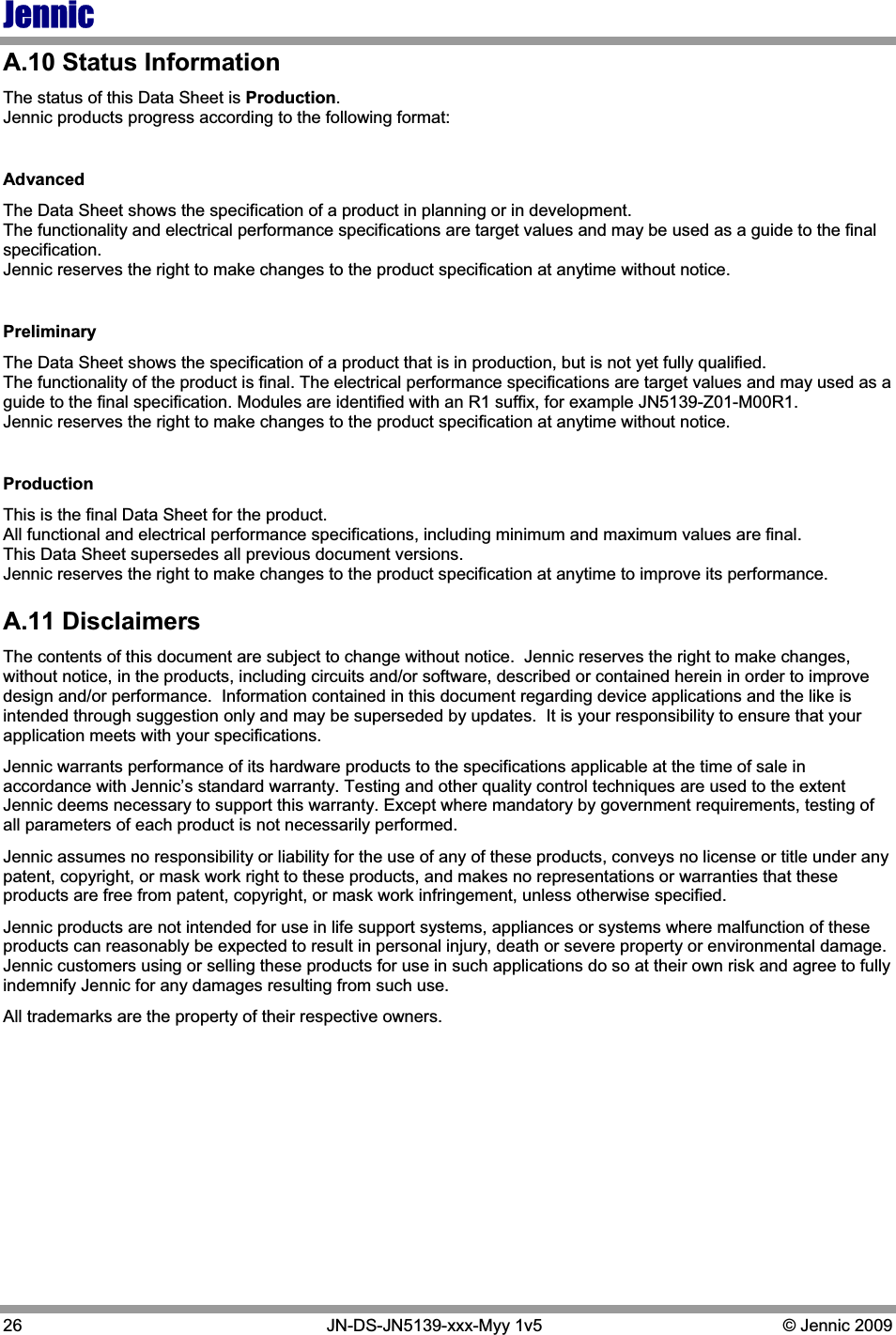 Jennic26   JN-DS-JN5139-xxx-Myy 1v5  © Jennic 2009 A.10 Status Information The status of this Data Sheet is Production.Jennic products progress according to the following format: AdvancedThe Data Sheet shows the specification of a product in planning or in development. The functionality and electrical performance specifications are target values and may be used as a guide to the final specification. Jennic reserves the right to make changes to the product specification at anytime without notice.  PreliminaryThe Data Sheet shows the specification of a product that is in production, but is not yet fully qualified. The functionality of the product is final. The electrical performance specifications are target values and may used as a guide to the final specification. Modules are identified with an R1 suffix, for example JN5139-Z01-M00R1. Jennic reserves the right to make changes to the product specification at anytime without notice. Production This is the final Data Sheet for the product. All functional and electrical performance specifications, including minimum and maximum values are final. This Data Sheet supersedes all previous document versions. Jennic reserves the right to make changes to the product specification at anytime to improve its performance. A.11 Disclaimers The contents of this document are subject to change without notice.  Jennic reserves the right to make changes, without notice, in the products, including circuits and/or software, described or contained herein in order to improve design and/or performance.  Information contained in this document regarding device applications and the like is intended through suggestion only and may be superseded by updates.  It is your responsibility to ensure that your application meets with your specifications. Jennic warrants performance of its hardware products to the specifications applicable at the time of sale in accordance with Jennic’s standard warranty. Testing and other quality control techniques are used to the extent Jennic deems necessary to support this warranty. Except where mandatory by government requirements, testing of all parameters of each product is not necessarily performed. Jennic assumes no responsibility or liability for the use of any of these products, conveys no license or title under any patent, copyright, or mask work right to these products, and makes no representations or warranties that these products are free from patent, copyright, or mask work infringement, unless otherwise specified. Jennic products are not intended for use in life support systems, appliances or systems where malfunction of these products can reasonably be expected to result in personal injury, death or severe property or environmental damage.  Jennic customers using or selling these products for use in such applications do so at their own risk and agree to fully indemnify Jennic for any damages resulting from such use. All trademarks are the property of their respective owners. 