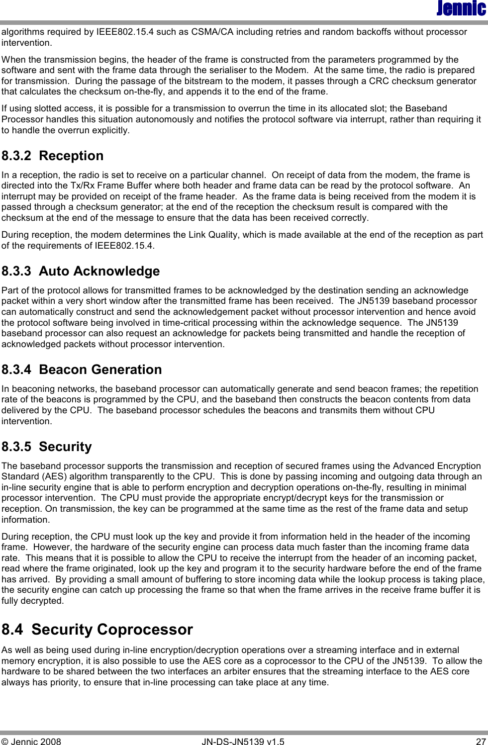 JennicJennicJennicJennic © Jennic 2008        JN-DS-JN5139 v1.5  27  algorithms required by IEEE802.15.4 such as CSMA/CA including retries and random backoffs without processor intervention. When the transmission begins, the header of the frame is constructed from the parameters programmed by the software and sent with the frame data through the serialiser to the Modem.  At the same time, the radio is prepared for transmission.  During the passage of the bitstream to the modem, it passes through a CRC checksum generator that calculates the checksum on-the-fly, and appends it to the end of the frame. If using slotted access, it is possible for a transmission to overrun the time in its allocated slot; the Baseband Processor handles this situation autonomously and notifies the protocol software via interrupt, rather than requiring it to handle the overrun explicitly. 8.3.2  Reception In a reception, the radio is set to receive on a particular channel.  On receipt of data from the modem, the frame is directed into the Tx/Rx Frame Buffer where both header and frame data can be read by the protocol software.  An interrupt may be provided on receipt of the frame header.  As the frame data is being received from the modem it is passed through a checksum generator; at the end of the reception the checksum result is compared with the checksum at the end of the message to ensure that the data has been received correctly. During reception, the modem determines the Link Quality, which is made available at the end of the reception as part of the requirements of IEEE802.15.4. 8.3.3  Auto Acknowledge Part of the protocol allows for transmitted frames to be acknowledged by the destination sending an acknowledge packet within a very short window after the transmitted frame has been received.  The JN5139 baseband processor can automatically construct and send the acknowledgement packet without processor intervention and hence avoid the protocol software being involved in time-critical processing within the acknowledge sequence.  The JN5139 baseband processor can also request an acknowledge for packets being transmitted and handle the reception of acknowledged packets without processor intervention. 8.3.4  Beacon Generation In beaconing networks, the baseband processor can automatically generate and send beacon frames; the repetition rate of the beacons is programmed by the CPU, and the baseband then constructs the beacon contents from data delivered by the CPU.  The baseband processor schedules the beacons and transmits them without CPU intervention. 8.3.5  Security The baseband processor supports the transmission and reception of secured frames using the Advanced Encryption Standard (AES) algorithm transparently to the CPU.  This is done by passing incoming and outgoing data through an in-line security engine that is able to perform encryption and decryption operations on-the-fly, resulting in minimal processor intervention.  The CPU must provide the appropriate encrypt/decrypt keys for the transmission or reception. On transmission, the key can be programmed at the same time as the rest of the frame data and setup information.   During reception, the CPU must look up the key and provide it from information held in the header of the incoming frame.  However, the hardware of the security engine can process data much faster than the incoming frame data rate.  This means that it is possible to allow the CPU to receive the interrupt from the header of an incoming packet, read where the frame originated, look up the key and program it to the security hardware before the end of the frame has arrived.  By providing a small amount of buffering to store incoming data while the lookup process is taking place, the security engine can catch up processing the frame so that when the frame arrives in the receive frame buffer it is fully decrypted. 8.4  Security Coprocessor As well as being used during in-line encryption/decryption operations over a streaming interface and in external memory encryption, it is also possible to use the AES core as a coprocessor to the CPU of the JN5139.  To allow the hardware to be shared between the two interfaces an arbiter ensures that the streaming interface to the AES core always has priority, to ensure that in-line processing can take place at any time.   