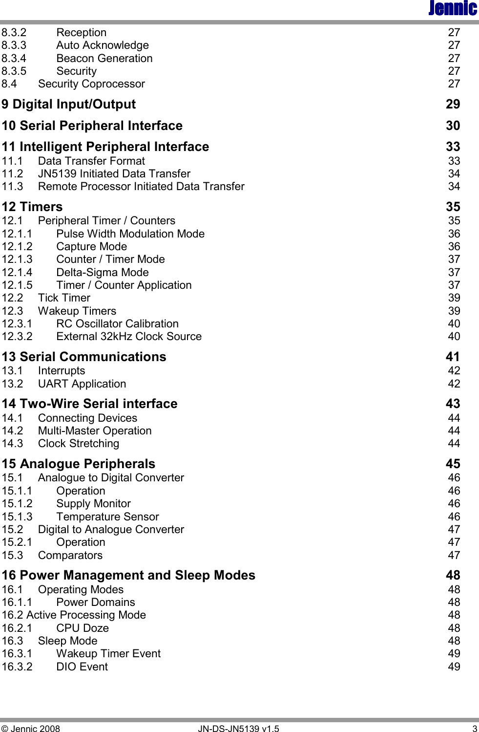 JennicJennicJennicJennic © Jennic 2008        JN-DS-JN5139 v1.5  3  8.3.2  Reception  27 8.3.3  Auto Acknowledge  27 8.3.4  Beacon Generation  27 8.3.5  Security  27 8.4  Security Coprocessor  27 9 Digital Input/Output  29 10 Serial Peripheral Interface  30 11 Intelligent Peripheral Interface  33 11.1  Data Transfer Format  33 11.2  JN5139 Initiated Data Transfer  34 11.3  Remote Processor Initiated Data Transfer  34 12 Timers  35 12.1  Peripheral Timer / Counters  35 12.1.1  Pulse Width Modulation Mode  36 12.1.2  Capture Mode  36 12.1.3  Counter / Timer Mode  37 12.1.4  Delta-Sigma Mode  37 12.1.5  Timer / Counter Application  37 12.2  Tick Timer  39 12.3  Wakeup Timers  39 12.3.1  RC Oscillator Calibration  40 12.3.2  External 32kHz Clock Source  40 13 Serial Communications  41 13.1  Interrupts  42 13.2  UART Application  42 14 Two-Wire Serial interface  43 14.1  Connecting Devices  44 14.2  Multi-Master Operation  44 14.3  Clock Stretching  44 15 Analogue Peripherals  45 15.1  Analogue to Digital Converter  46 15.1.1  Operation  46 15.1.2  Supply Monitor  46 15.1.3  Temperature Sensor  46 15.2  Digital to Analogue Converter  47 15.2.1  Operation  47 15.3  Comparators  47 16 Power Management and Sleep Modes  48 16.1  Operating Modes  48 16.1.1  Power Domains  48 16.2 Active Processing Mode  48 16.2.1  CPU Doze  48 16.3  Sleep Mode  48 16.3.1  Wakeup Timer Event  49 16.3.2  DIO Event  49 