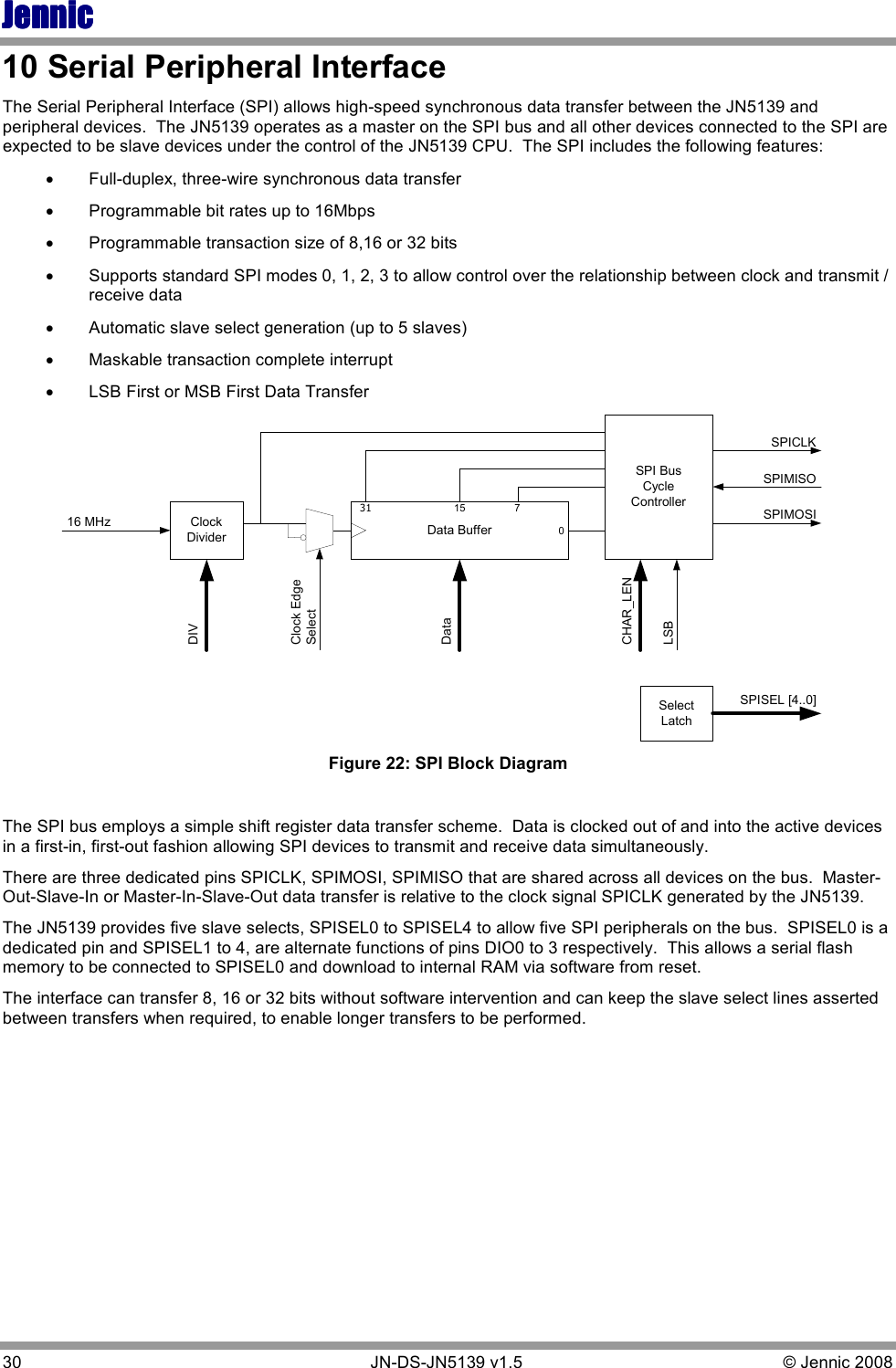 JennicJennicJennicJennic 30        JN-DS-JN5139 v1.5  © Jennic 2008  10 Serial Peripheral Interface  The Serial Peripheral Interface (SPI) allows high-speed synchronous data transfer between the JN5139 and peripheral devices.  The JN5139 operates as a master on the SPI bus and all other devices connected to the SPI are expected to be slave devices under the control of the JN5139 CPU.  The SPI includes the following features: • Full-duplex, three-wire synchronous data transfer • Programmable bit rates up to 16Mbps • Programmable transaction size of 8,16 or 32 bits • Supports standard SPI modes 0, 1, 2, 3 to allow control over the relationship between clock and transmit / receive data • Automatic slave select generation (up to 5 slaves) • Maskable transaction complete interrupt • LSB First or MSB First Data Transfer ClockDividerSPI BusCycleControllerData Buffer31 15 7DIVClock EdgeSelectDataCHAR_LENLSBSPIMISOSPIMOSISPICLKSelectLatchSPISEL [4..0]16 MHz0 Figure 22: SPI Block Diagram  The SPI bus employs a simple shift register data transfer scheme.  Data is clocked out of and into the active devices in a first-in, first-out fashion allowing SPI devices to transmit and receive data simultaneously.   There are three dedicated pins SPICLK, SPIMOSI, SPIMISO that are shared across all devices on the bus.  Master-Out-Slave-In or Master-In-Slave-Out data transfer is relative to the clock signal SPICLK generated by the JN5139. The JN5139 provides five slave selects, SPISEL0 to SPISEL4 to allow five SPI peripherals on the bus.  SPISEL0 is a dedicated pin and SPISEL1 to 4, are alternate functions of pins DIO0 to 3 respectively.  This allows a serial flash memory to be connected to SPISEL0 and download to internal RAM via software from reset.  The interface can transfer 8, 16 or 32 bits without software intervention and can keep the slave select lines asserted between transfers when required, to enable longer transfers to be performed.          